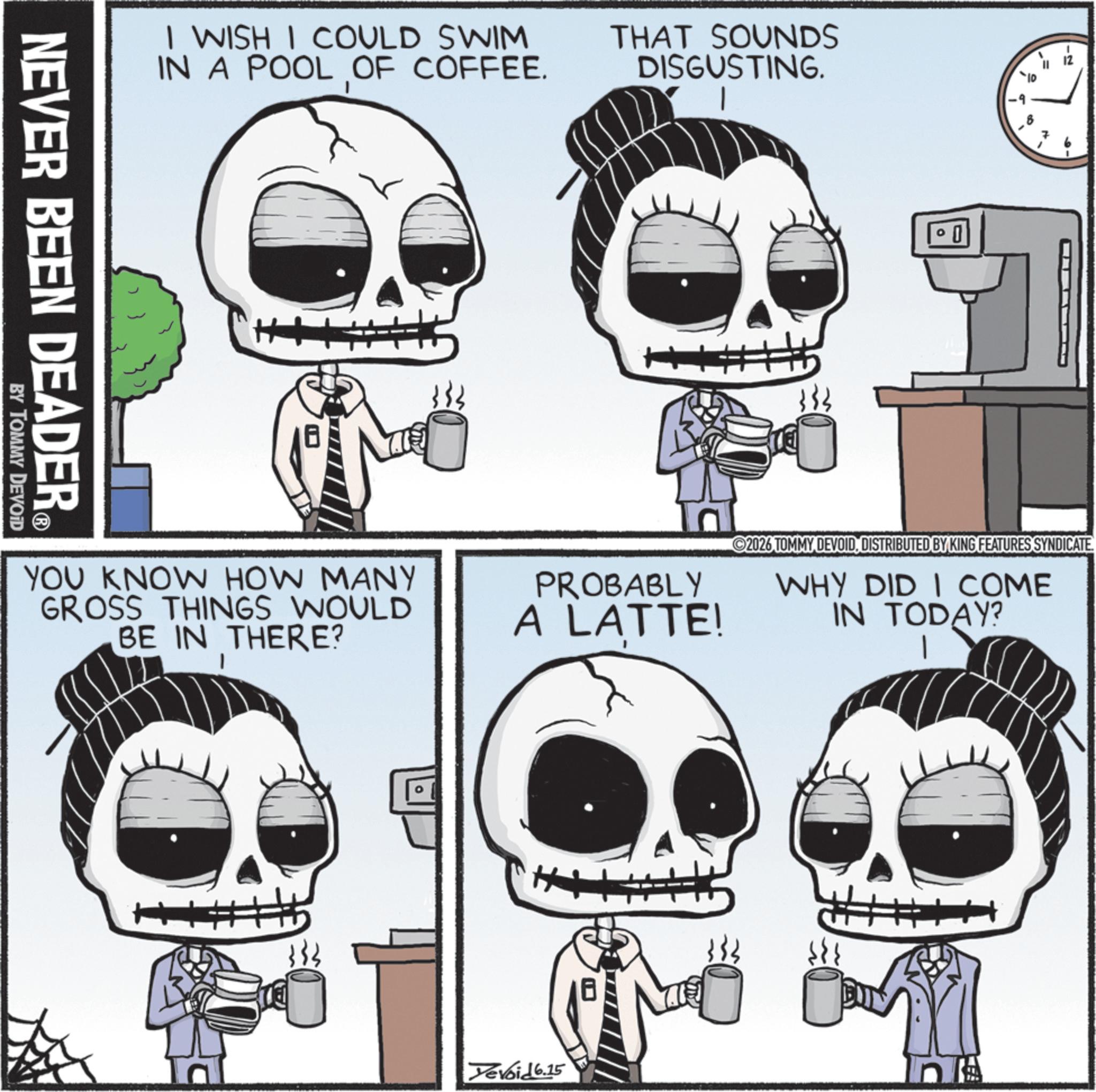 Animated cartoon OCR: I WISH I COULD SWIM IN A POOL OF COFFEE. THAT SOUNDS DISGUSTING. NEVER BEEN DEADER® BY TOMMY DEVOID 0 == 7 ©2026 TOMMY DEVOIDDISTRIBUTED BY KING FEATURES SYNDICATE. WHY DID I COME IN TODAY? YOU KNOW HOW MANY GROSS THINGS WOULD BE IN THERE? PROBABLY A LATTE! H Yevoid 6.15 ++ I WISH I COULD SWIM IN A POOL OF COFFEE . THAT SOUNDS DISGUSTING . NEVER BEEN DEADER® BY TOMMY DEVOID 0 == 7 © 2026 TOMMY DEVOIDDISTRIBUTED BY KING FEATURES SYNDICATE . WHY DID I COME IN TODAY ? YOU KNOW HOW MANY GROSS THINGS WOULD BE IN THERE ? PROBABLY A LATTE ! H Yevoid 6.15 ++