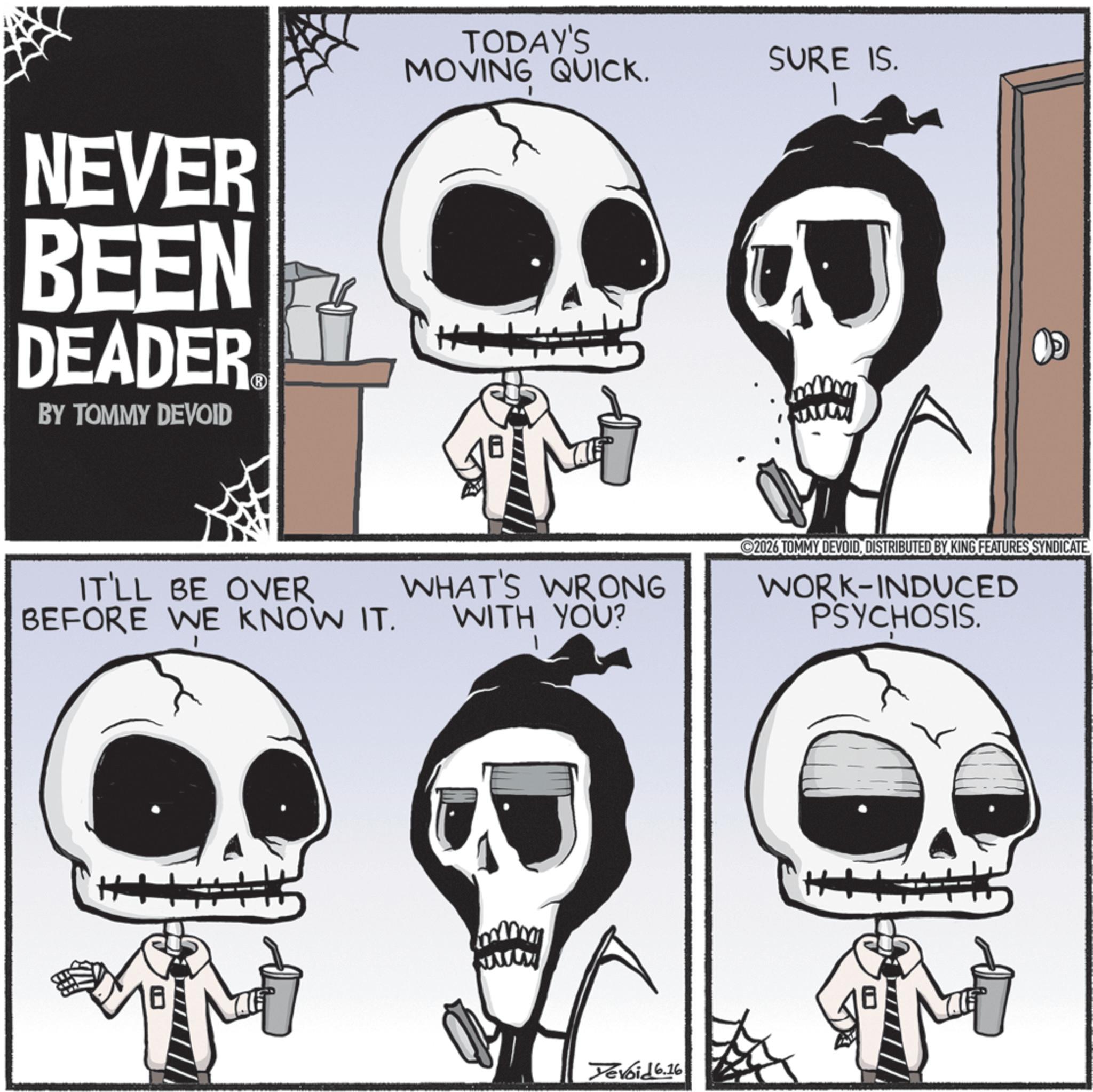 Graphics OCR: NEVER BEEN DEADER BY TOMMY DEVOID TODAY'S MOVING QUICK. SURE IS. IT'LL BE OVER BEFORE WE KNOW IT. WHAT'S WRONG WITH YOU? 2026 TOMMY DEVOIDDISTRIBUTED BY KING FEATURES SYNDICATE WORK-INDUCED PSYCHOSIS. Yevoid 6.16 NEVER BEEN DEADER BY TOMMY DEVOID TODAY'S MOVING QUICK . SURE IS . IT'LL BE OVER BEFORE WE KNOW IT . WHAT'S WRONG WITH YOU ? 2026 TOMMY DEVOIDDISTRIBUTED BY KING FEATURES SYNDICATE WORK - INDUCED PSYCHOSIS . Yevoid 6.16