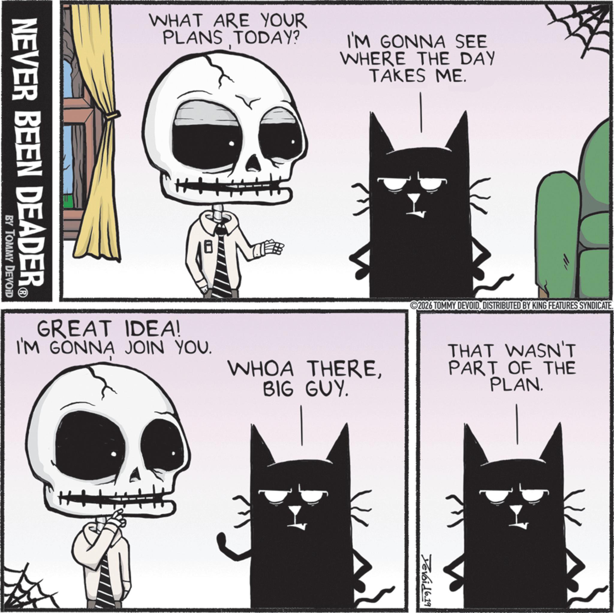 Fictional character OCR: WHAT ARE YOUR PLANS TODAY? I'M GONNA SEE WHERE THE DAY TAKES ME. NEVER BEEN DEADER? BY TOMMY DEVOID ++ 2026 TOMMY DEVOIDDISTRIBUTED BY KING FEATURES SYNDICATE. GREAT IDEA! I'M GONNA JOIN YOU. WHOA THEREBIG GUY. THAT WASN'T PART OF THE PLAN. Devoid 6.19 WHAT ARE YOUR PLANS TODAY ? I'M GONNA SEE WHERE THE DAY TAKES ME . NEVER BEEN DEADER? BY TOMMY DEVOID ++ 2026 TOMMY DEVOIDDISTRIBUTED BY KING FEATURES SYNDICATE . GREAT IDEA ! I'M GONNA JOIN YOU . WHOA THEREBIG GUY . THAT WASN'T PART OF THE PLAN . Devoid 6.19