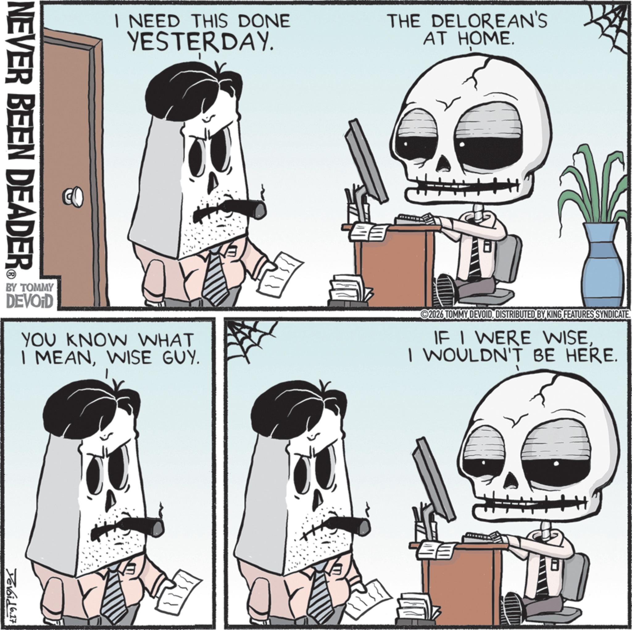 Graphics OCR: I NEED THIS DONE YESTERDAY. THE DELOREAN'S AT HOME. BY TOMMY DEVOID YOU KNOW WHAT I MEANWISE GUY. 2026 TOMMY DEVOIDDISTRIBUTED BY KING FEATURES SYNDICATE. IF I WERE WISEI WOULDN'T BE HERE. NEVER BEEN DEADER Devoid 6.17 I NEED THIS DONE YESTERDAY . THE DELOREAN'S AT HOME . BY TOMMY DEVOID YOU KNOW WHAT I MEANWISE GUY . 2026 TOMMY DEVOIDDISTRIBUTED BY KING FEATURES SYNDICATE . IF I WERE WISEI WOULDN'T BE HERE . NEVER BEEN DEADER Devoid 6.17