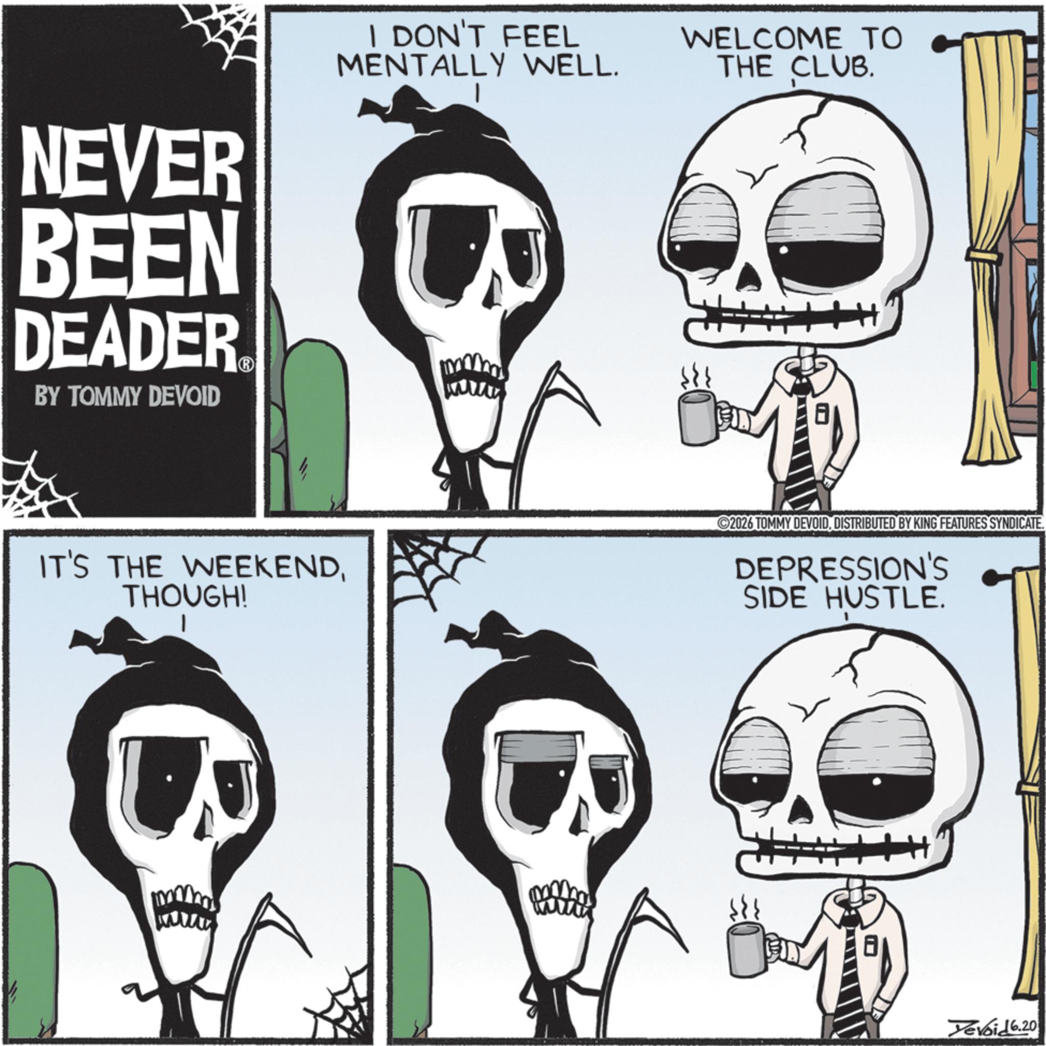 Animated cartoon OCR: NEVER BEEN DEADER BY TOMMY DEVOID I DON'T FEEL MENTALLY WELL. WELCOME TO THE CLUB. H+ IT'S THE WEEKENDTHOUGH! 1 2026 TOMMY DEVOIDDISTRIBUTED BY KING FEATURES SYNDICATE. DEPRESSION'S SIDE HUSTLE. www Yevoid 6.20 NEVER BEEN DEADER BY TOMMY DEVOID I DON'T FEEL MENTALLY WELL . WELCOME TO THE CLUB . H + IT'S THE WEEKENDTHOUGH ! 1 2026 TOMMY DEVOIDDISTRIBUTED BY KING FEATURES SYNDICATE . DEPRESSION'S SIDE HUSTLE . www Yevoid 6.20
