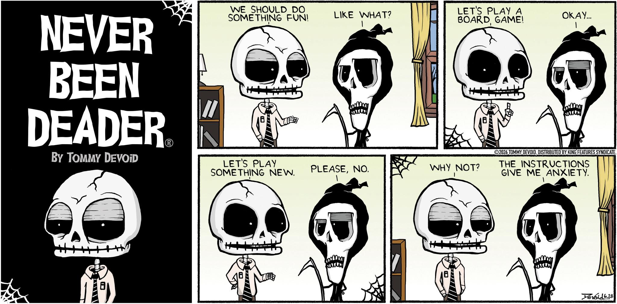 Animated cartoon OCR: WE SHOULD DO SOMETHING FUN! LIKE WHAT? LET'S PLAY A BOARD GAME! OKAY... NEVER BEEN DEADER BY TOMMY DEVOID LET'S PLAY G SOMETHING NEW. PLEASENO. WHY NOT? 1 B 2026 TOMMY DEVOIDDISTRIBUTED BY KING FEATURES SYNDICATE. THE INSTRUCTIONS GIVE ME ANXIETY. B Devoid 6.28 WE SHOULD DO SOMETHING FUN ! LIKE WHAT ? LET'S PLAY A BOARD GAME ! OKAY ... NEVER BEEN DEADER BY TOMMY DEVOID LET'S PLAY G SOMETHING NEW . PLEASENO . WHY NOT ? 1 B 2026 TOMMY DEVOIDDISTRIBUTED BY KING FEATURES SYNDICATE . THE INSTRUCTIONS GIVE ME ANXIETY . B Devoid 6.28