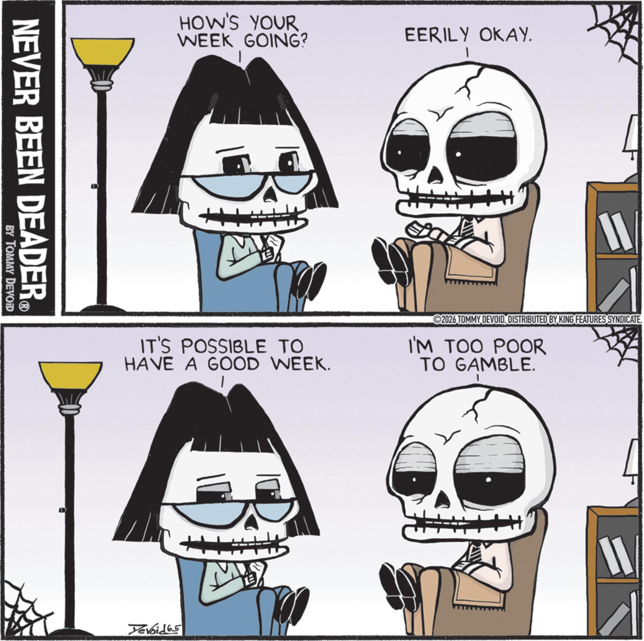 Skull OCR: NEVER BEEN DEADER? BY TOMMY DEVOID HOW'S YOUR WEEK GOING? EERILY OKAY. 1 IT'S POSSIBLE TO HAVE A GOOD WEEK. 2026 TOMMY DEVOIDDISTRIBUTED BY KING FEATURES SYNDICATE. I'M TOO POOR TO GAMBLE. Devoid 6.5 11 NEVER BEEN DEADER? BY TOMMY DEVOID HOW'S YOUR WEEK GOING ? EERILY OKAY . 1 IT'S POSSIBLE TO HAVE A GOOD WEEK . 2026 TOMMY DEVOIDDISTRIBUTED BY KING FEATURES SYNDICATE . I'M TOO POOR TO GAMBLE . Devoid 6.5 11