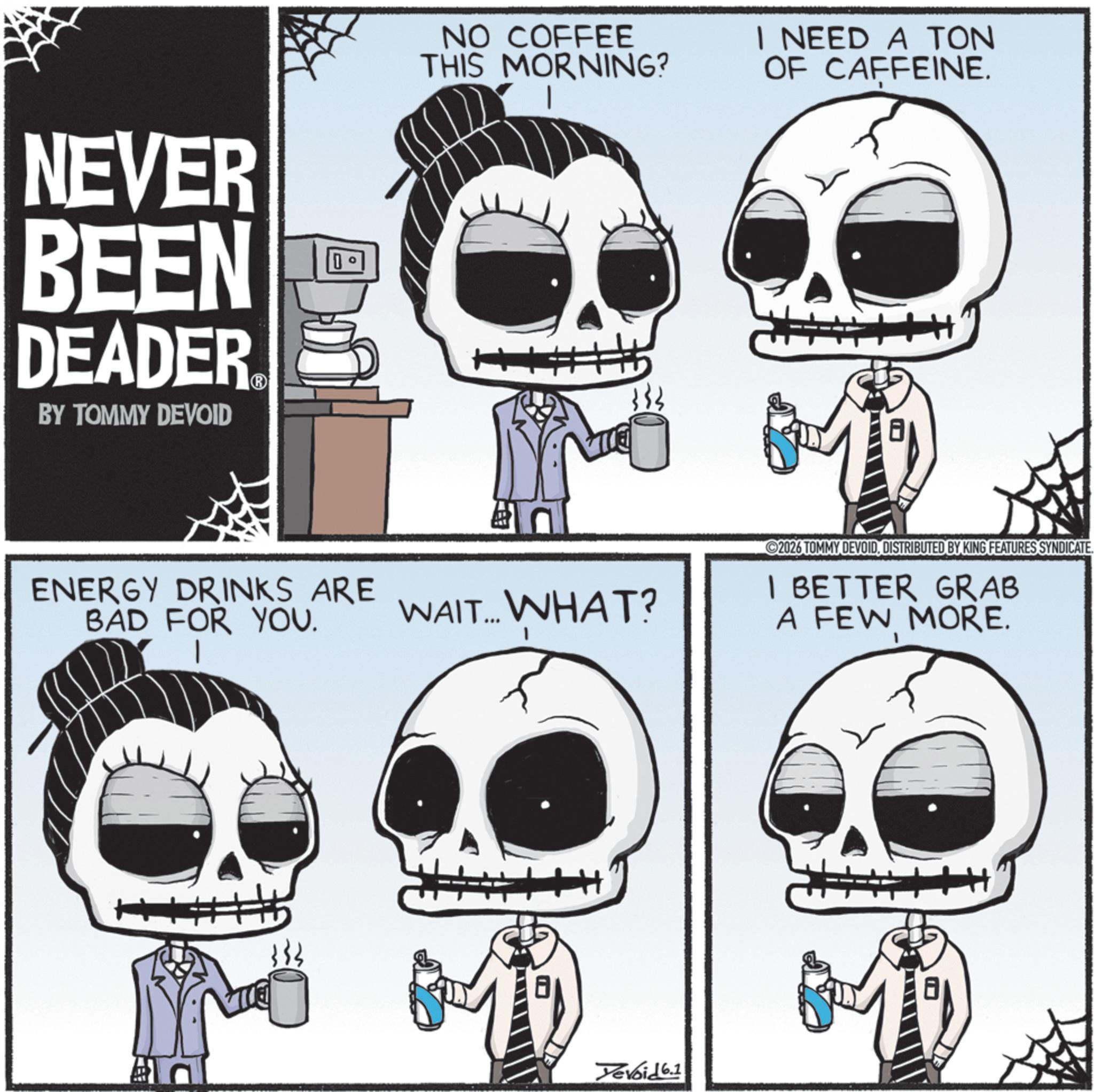 Animated cartoon OCR: NEVER BEEN DEADER BY TOMMY DEVOID 0 ENERGY DRINKS ARE BAD FOR YOU. NO COFFEE THIS MORNING? I NEED A TON OF CAFFEINE. WAIT... WHAT? Devoid 6.1 2026 TOMMY DEVOIDDISTRIBUTED BY KING FEATURES SYNDICATE. I BETTER GRAB A FEW MORE. NEVER BEEN DEADER BY TOMMY DEVOID 0 ENERGY DRINKS ARE BAD FOR YOU . NO COFFEE THIS MORNING ? I NEED A TON OF CAFFEINE . WAIT ... WHAT ? Devoid 6.1 2026 TOMMY DEVOIDDISTRIBUTED BY KING FEATURES SYNDICATE . I BETTER GRAB A FEW MORE .