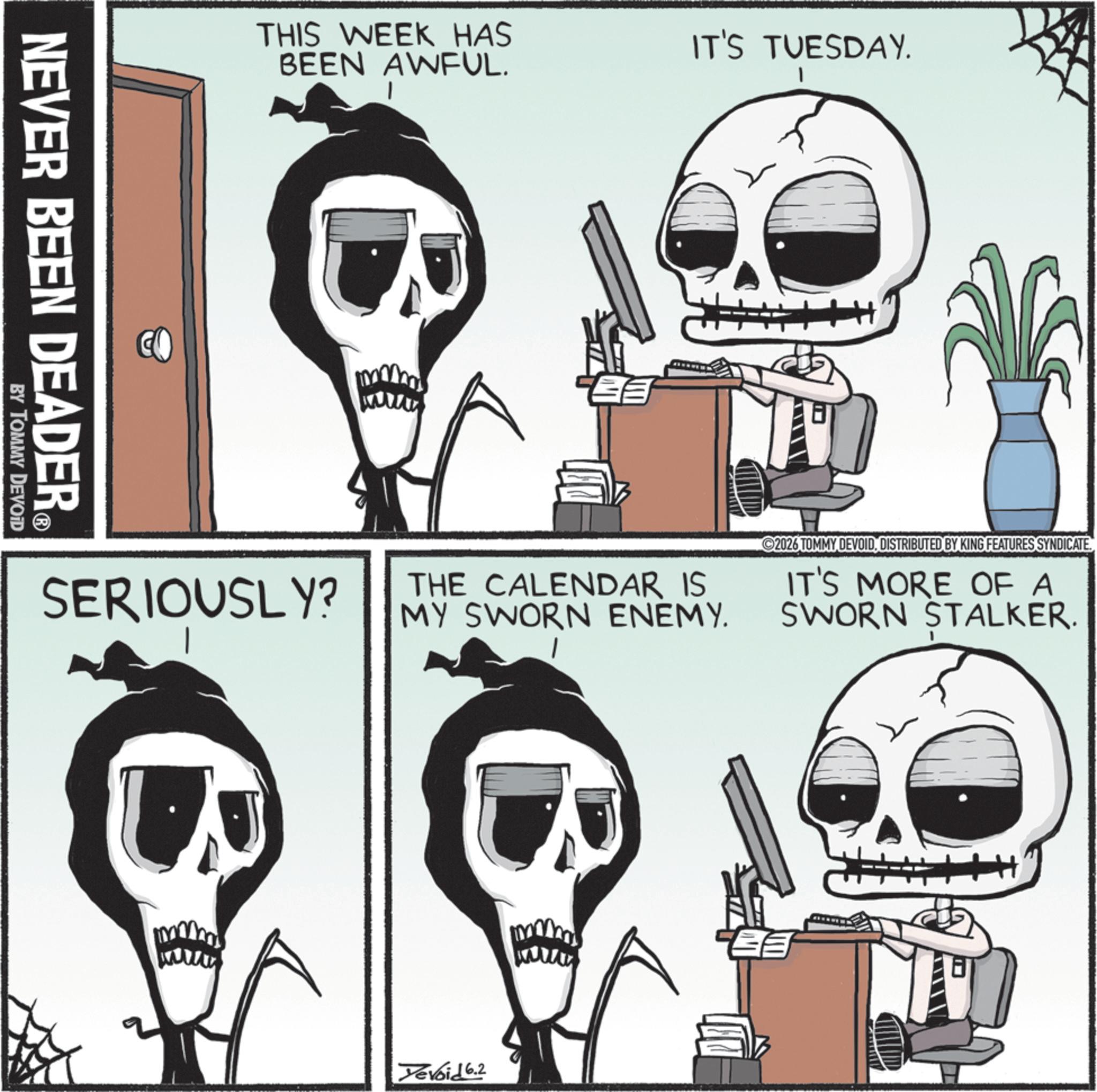 Animated cartoon OCR: NEVER BEEN DEADER? BY TOMMY DEVOID THIS WEEK HAS BEEN AWFUL. IT'S TUESDAY. SERIOUSLY? THE CALENDAR IS MY SWORN ENEMY. 2026 TOMMY DEVOIDDISTRIBUTED BY KING FEATURES SYNDICATE. IT'S MORE OF A SWORN STALKER. Devoid 6.2 NEVER BEEN DEADER? BY TOMMY DEVOID THIS WEEK HAS BEEN AWFUL . IT'S TUESDAY . SERIOUSLY ? THE CALENDAR IS MY SWORN ENEMY . 2026 TOMMY DEVOIDDISTRIBUTED BY KING FEATURES SYNDICATE . IT'S MORE OF A SWORN STALKER . Devoid 6.2