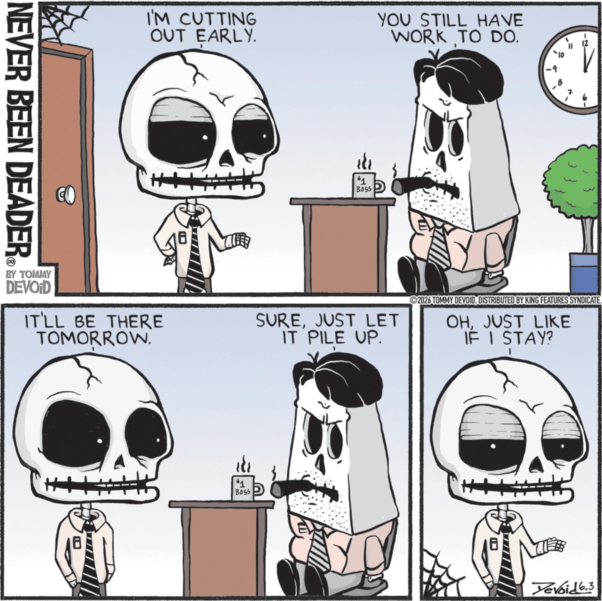 Animated cartoon OCR: NEVER BEEN DEADER BY TOMMY DEVOID I'M CUTTING OUT EARLY. YOU STILL HAVE WORK TO DO. IT'LL BE THERE TOMORROW. #1 BOSS -9 7 SUREJUST LET IT PILE UP. 2026 TOMMY DEVOIDDISTRIBUTED BY KING FEATURES SYNDICATE. OHJUST LIKE IF I STAY? #1 BOSS Devoid 6.3 NEVER BEEN DEADER BY TOMMY DEVOID I'M CUTTING OUT EARLY . YOU STILL HAVE WORK TO DO . IT'LL BE THERE TOMORROW . # 1 BOSS -9 7 SUREJUST LET IT PILE UP . 2026 TOMMY DEVOIDDISTRIBUTED BY KING FEATURES SYNDICATE . OHJUST LIKE IF I STAY ? # 1 BOSS Devoid 6.3