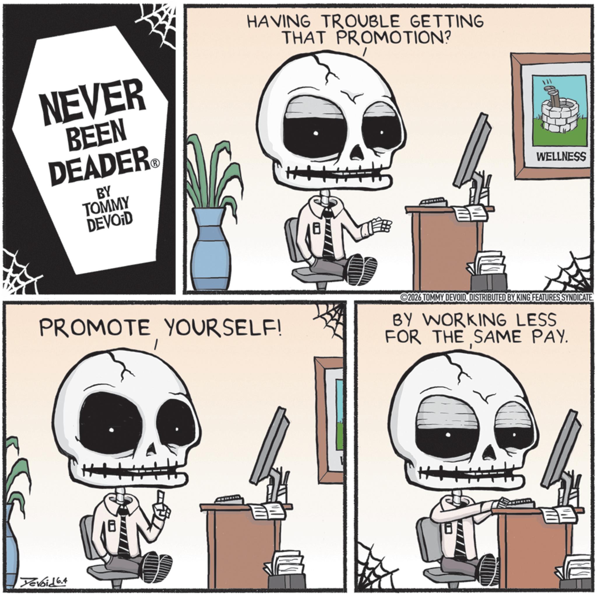 Graphic design OCR: NEVER BEEN DEADER BY TOMMY DEVOID HAVING TROUBLE GETTING THAT PROMOTION? WELLNESS PROMOTE YOURSELF! 2026 TOMMY DEVOIDDISTRIBUTED BY KING FEATURES SYNDICATE. BY WORKING LESS FOR THE SAME PAY. Yevoid 6.4 ? ? NEVER BEEN DEADER BY TOMMY DEVOID HAVING TROUBLE GETTING THAT PROMOTION ? WELLNESS PROMOTE YOURSELF ! 2026 TOMMY DEVOIDDISTRIBUTED BY KING FEATURES SYNDICATE . BY WORKING LESS FOR THE SAME PAY . Yevoid 6.4 ? ?