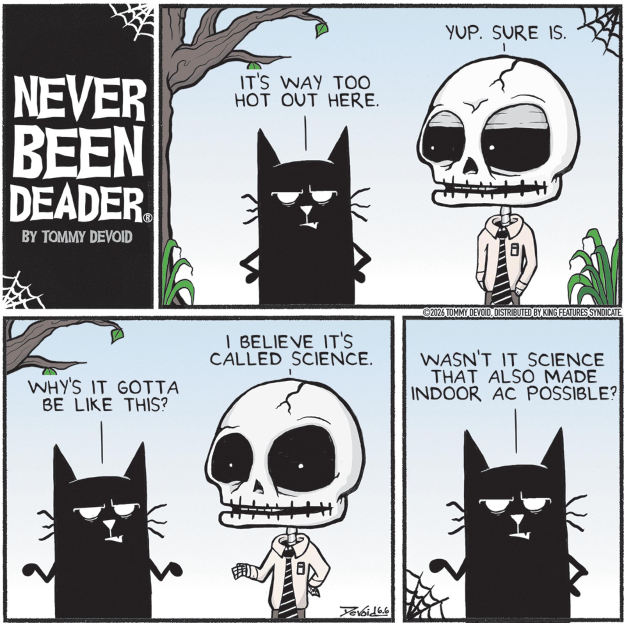Photo caption OCR: NEVER BEEN DEADER BY TOMMY DEVOID IT'S WAY TOO HOT OUT HERE. YUP. SURE IS. WHY'S IT GOTTA BE LIKE THIS? I BELIEVE IT'S CALLED SCIENCE. 2026 TOMMY DEVOIDDISTRIBUTED BY KING FEATURES SYNDICATE. WASN'T IT SCIENCE THAT ALSO MADE INDOOR AC POSSIBLE? Yevoid 6.6 NEVER BEEN DEADER BY TOMMY DEVOID IT'S WAY TOO HOT OUT HERE . YUP . SURE IS . WHY'S IT GOTTA BE LIKE THIS ? I BELIEVE IT'S CALLED SCIENCE . 2026 TOMMY DEVOIDDISTRIBUTED BY KING FEATURES SYNDICATE . WASN'T IT SCIENCE THAT ALSO MADE INDOOR AC POSSIBLE ? Yevoid 6.6