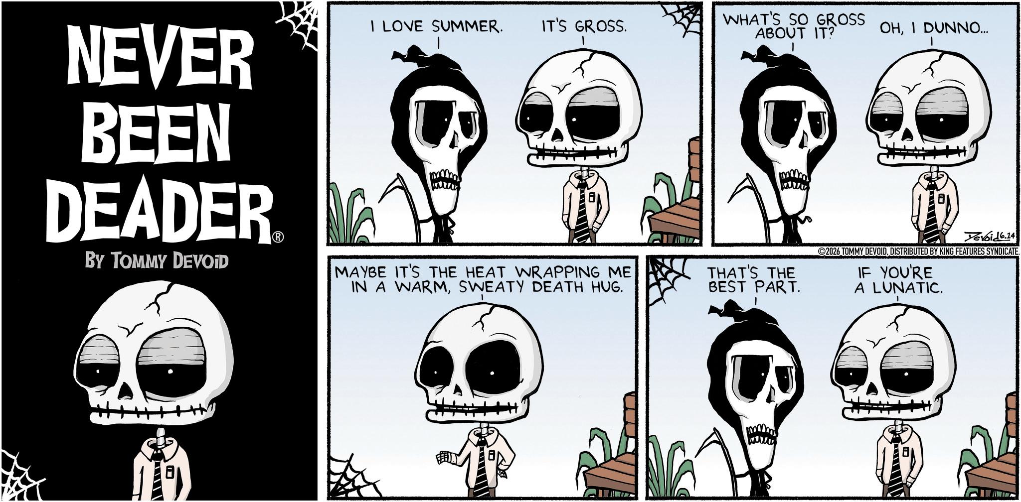 Comics OCR: NEVER BEEN DEADER BY TOMMY DEVOID I LOVE SUMMER. IT'S GROSS. WHAT'S SO GROSS ABOUT IT? OHI DUNNO... MAYBE IT'S THE HEAT WRAPPING ME IN A WARMSWEATY DEATH HUG. THAT'S THE BEST PART. Devoid 6.14 2026 TOMMY DEVOIDDISTRIBUTED BY KING FEATURES SYNDICATE. IF YOU'RE A LUNATIC. NEVER BEEN DEADER BY TOMMY DEVOID I LOVE SUMMER . IT'S GROSS . WHAT'S SO GROSS ABOUT IT ? OHI DUNNO ... MAYBE IT'S THE HEAT WRAPPING ME IN A WARMSWEATY DEATH HUG . THAT'S THE BEST PART . Devoid 6.14 2026 TOMMY DEVOIDDISTRIBUTED BY KING FEATURES SYNDICATE . IF YOU'RE A LUNATIC .