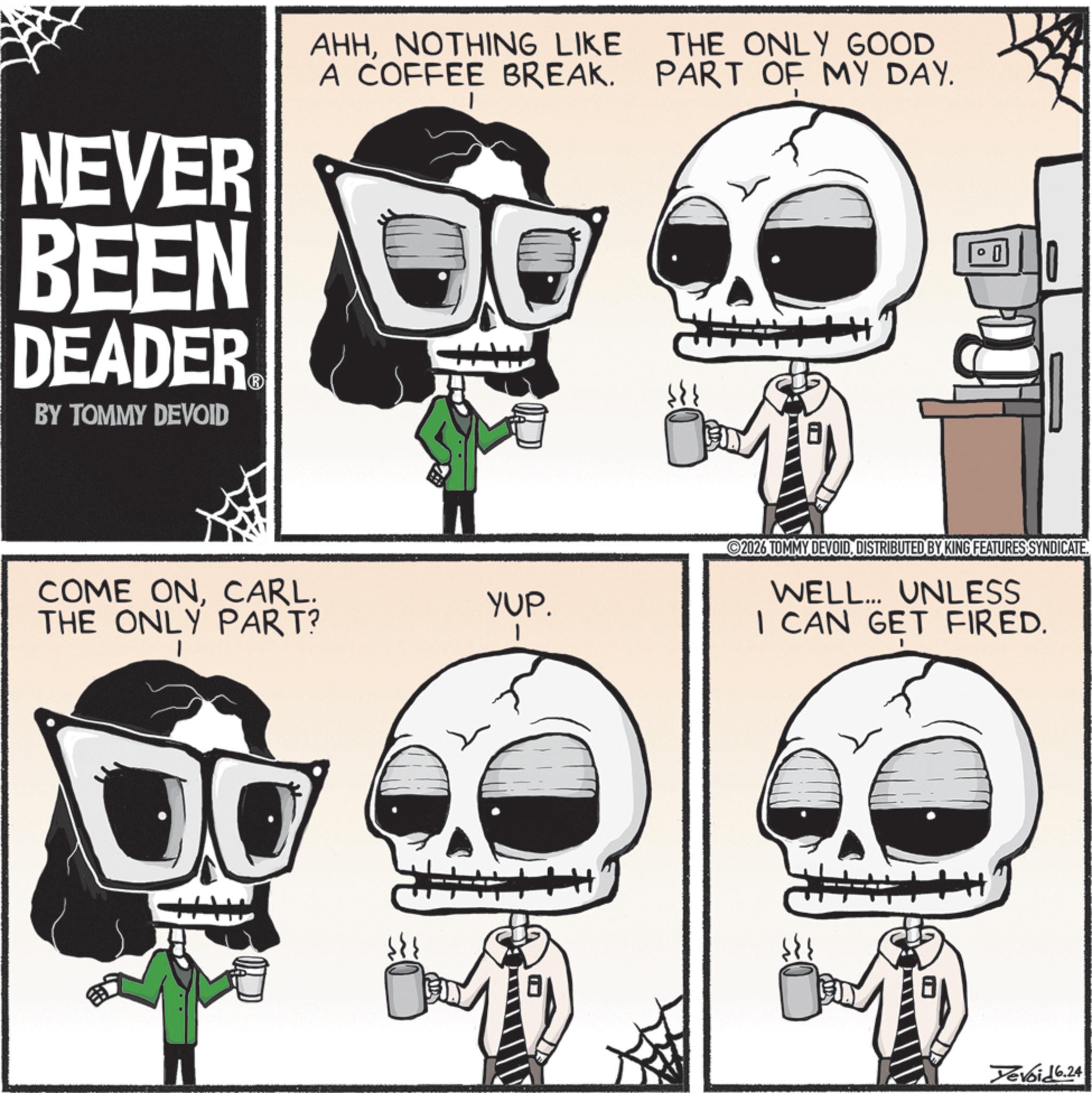 Graphic design OCR: NEVER AHHNOTHING LIKE A COFFEE BREAK. BEEN O DEADER BY TOMMY DEVOID THE ONLY GOOD PART OF MY DAY. COME ONCARL. THE ONLY PART? YUP. 2026 TOMMY DEVOIDDISTRIBUTED BY KING FEATURES SYNDICATE. WELL... UNLESS I CAN GET FIRED. Yevoid 6.24 NEVER AHHNOTHING LIKE A COFFEE BREAK . BEEN O DEADER BY TOMMY DEVOID THE ONLY GOOD PART OF MY DAY . COME ONCARL . THE ONLY PART ? YUP . 2026 TOMMY DEVOIDDISTRIBUTED BY KING FEATURES SYNDICATE . WELL ... UNLESS I CAN GET FIRED . Yevoid 6.24