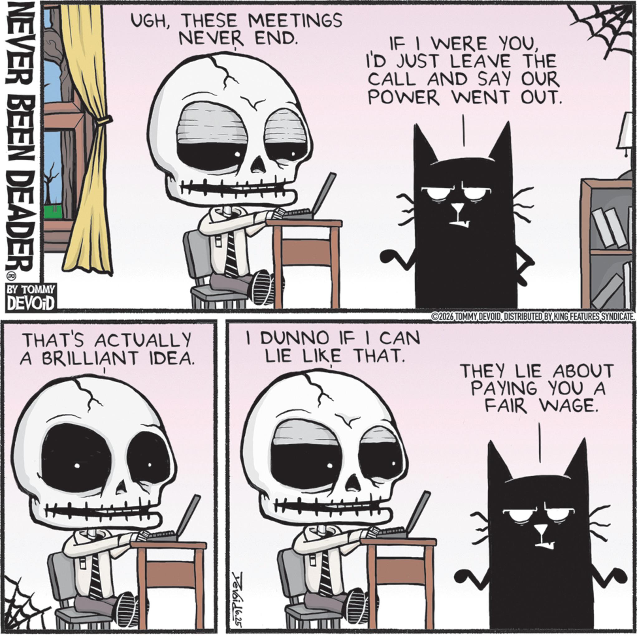 Screenshot OCR: NEVER BEEN DEADER UGHTHESE MEETINGS NEVER END. IF I WERE YOUI'D JUST LEAVE THE CALL AND SAY OUR POWER WENT OUT. BY TOMMY DEVOID THAT'S ACTUALLY A BRILLIANT IDEA. I DUNNO IF I CAN LIE LIKE THAT. Yevoid 6.25 2026 TOMMY DEVOIDDISTRIBUTED BY KING FEATURES SYNDICATE. THEY LIE ABOUT PAYING YOU A FAIR WAGE. NEVER BEEN DEADER UGHTHESE MEETINGS NEVER END . IF I WERE YOUI'D JUST LEAVE THE CALL AND SAY OUR POWER WENT OUT . BY TOMMY DEVOID THAT'S ACTUALLY A BRILLIANT IDEA . I DUNNO IF I CAN LIE LIKE THAT . Yevoid 6.25 2026 TOMMY DEVOIDDISTRIBUTED BY KING FEATURES SYNDICATE . THEY LIE ABOUT PAYING YOU A FAIR WAGE .