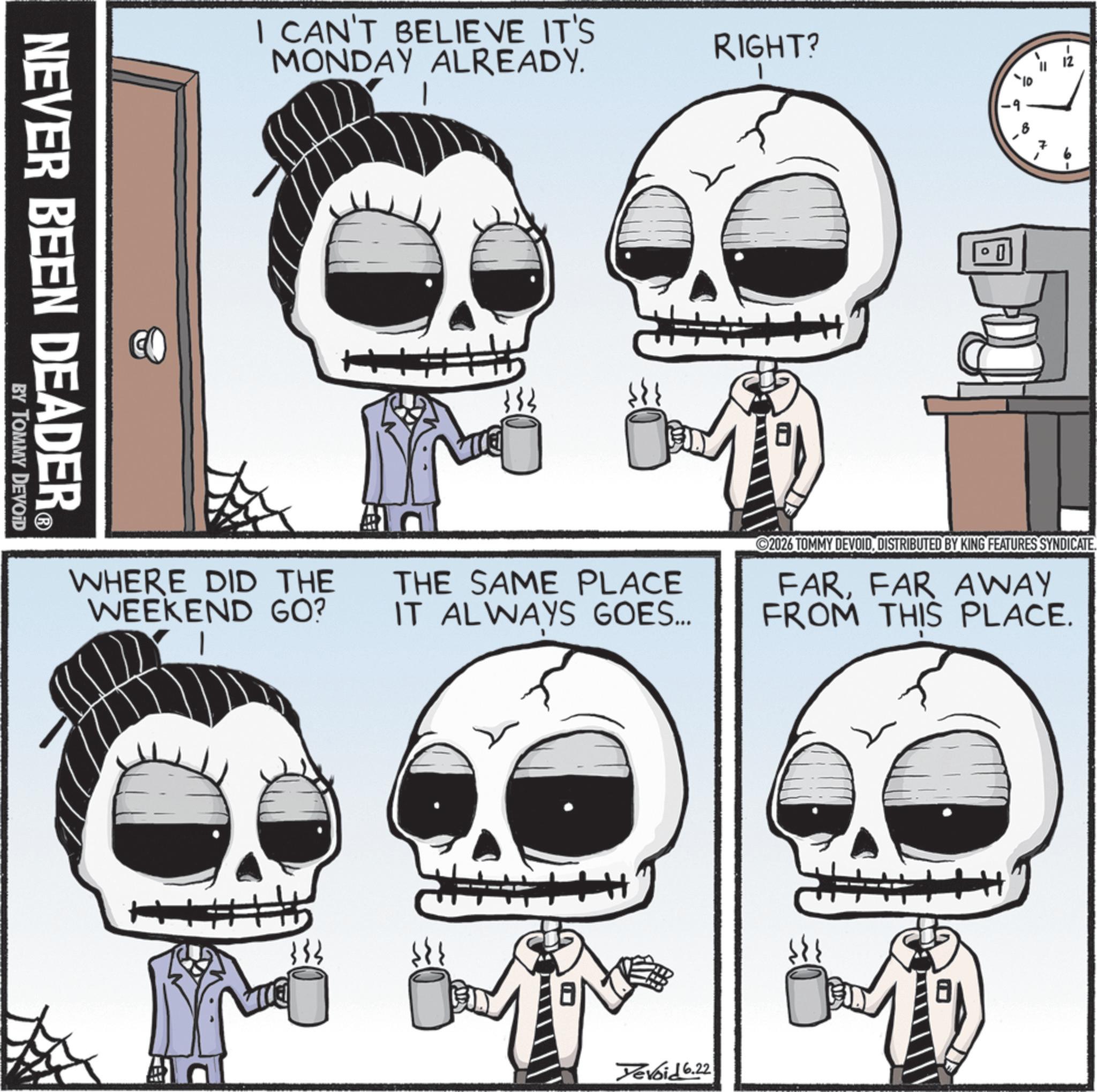 Bone OCR: NEVER BEEN DEADER® BY TOMMY DEVOID I CAN'T BELIEVE IT'S MONDAY ALREADY. RIGHT? 1 333 ? ?? 8 -2 WHERE DID THE WEEKEND GO? THE SAME PLACE IT ALWAYS GOES... ©2026 TOMMY DEVOIDDISTRIBUTED BY KING FEATURES SYNDICATE. FARFAR AWAY FROM THIS PLACE. 133 Yevoid 6.22 NEVER BEEN DEADER® BY TOMMY DEVOID I CAN'T BELIEVE IT'S MONDAY ALREADY . RIGHT ? 1 333 ? ?? 8 -2 WHERE DID THE WEEKEND GO ? THE SAME PLACE IT ALWAYS GOES ... © 2026 TOMMY DEVOIDDISTRIBUTED BY KING FEATURES SYNDICATE . FARFAR AWAY FROM THIS PLACE . 133 Yevoid 6.22