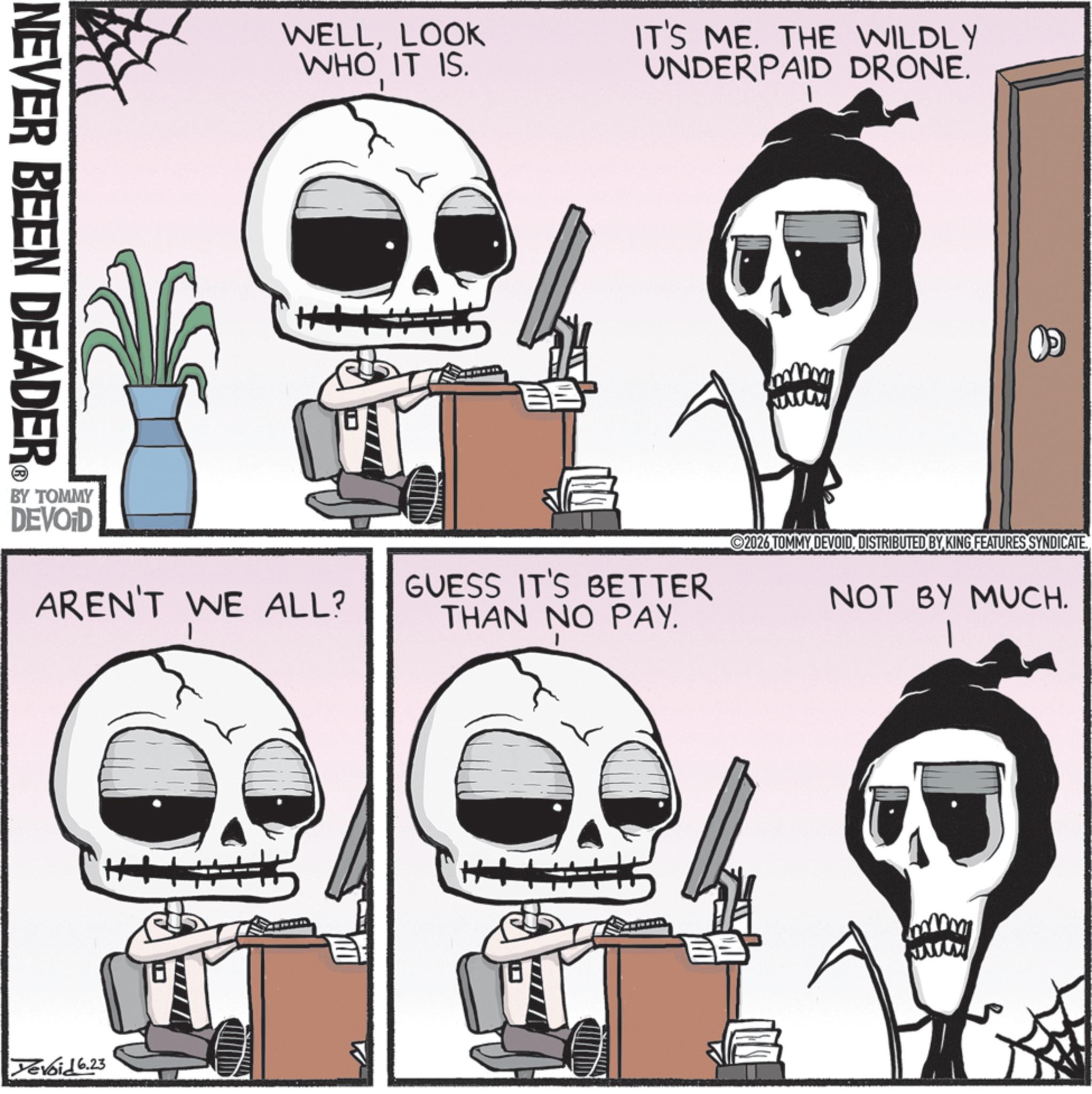 Animated cartoon OCR: NEVER BEEN DEADER WELLLOOK WHO IT IS. IT'S ME. THE WILDLY UNDERPAID DRONE. wwww 2026 TOMMY DEVOIDDISTRIBUTED BY KING FEATURES SYNDICATE AREN'T WE ALL? GUESS IT'S BETTER THAN NO PAY. NOT BY MUCH. 1 BY TOMMY DEVOID Devoid 6.23 NEVER BEEN DEADER WELLLOOK WHO IT IS . IT'S ME . THE WILDLY UNDERPAID DRONE . wwww 2026 TOMMY DEVOIDDISTRIBUTED BY KING FEATURES SYNDICATE AREN'T WE ALL ? GUESS IT'S BETTER THAN NO PAY . NOT BY MUCH . 1 BY TOMMY DEVOID Devoid 6.23