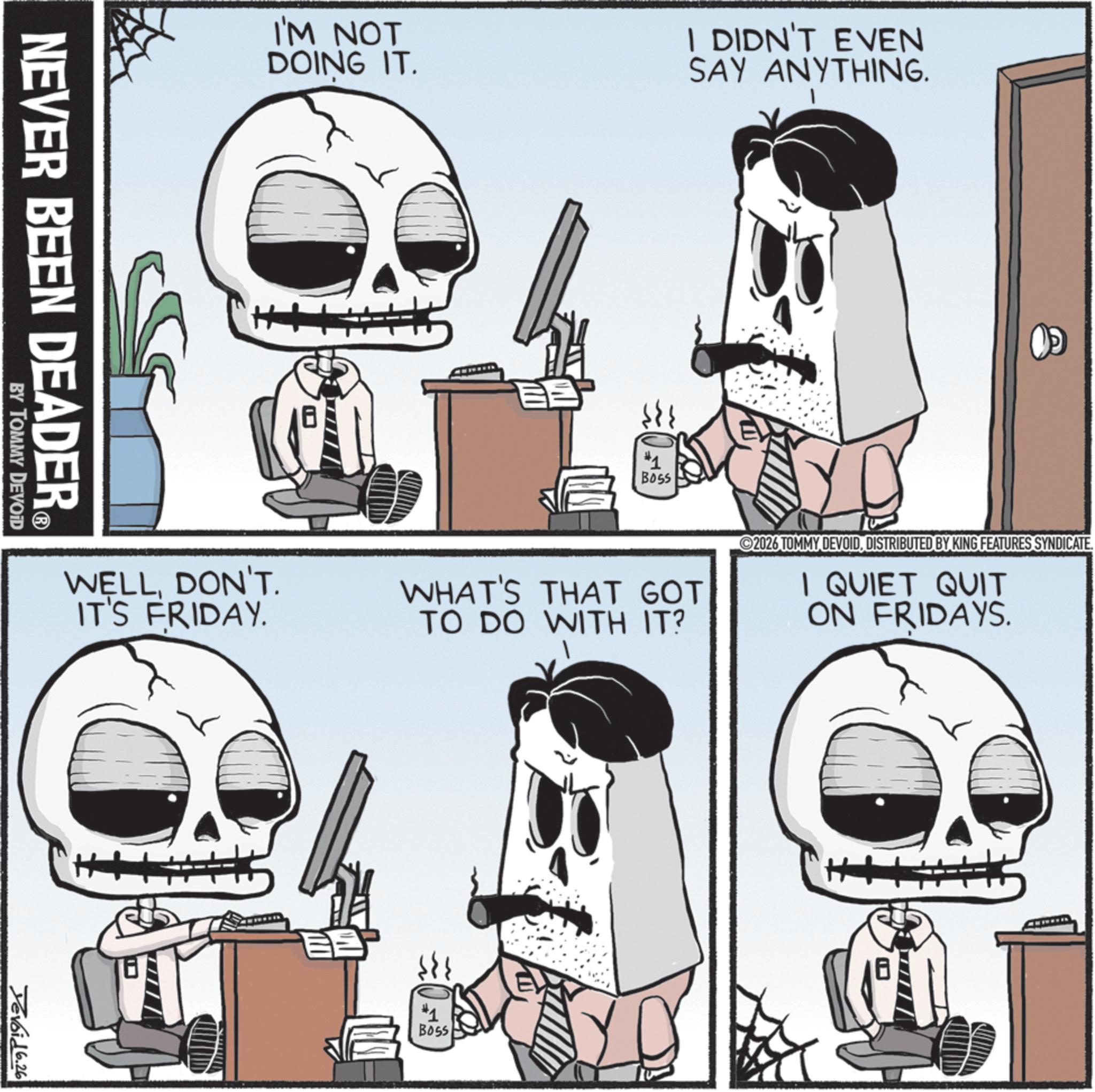 Graphics OCR: NEVER BEEN DEADER? BY TOMMY DEVOID I'M NOT DOING IT. I DIDN'T EVEN SAY ANYTHING. >>> #1 Boss WELLDON'T. IT'S FRIDAY. WHAT'S THAT GOT TO DO WITH IT? 2026 TOMMY DEVOIDDISTRIBUTED BY KING FEATURES SYNDICATE. 1 QUIET QUIT ON FRIDAYS. Devoid 6.26 ?? #1 BOSS H+ NEVER BEEN DEADER? BY TOMMY DEVOID I'M NOT DOING IT . I DIDN'T EVEN SAY ANYTHING . >>> # 1 Boss WELLDON'T . IT'S FRIDAY . WHAT'S THAT GOT TO DO WITH IT ? 2026 TOMMY DEVOIDDISTRIBUTED BY KING FEATURES SYNDICATE . 1 QUIET QUIT ON FRIDAYS . Devoid 6.26 ?? # 1 BOSS H +