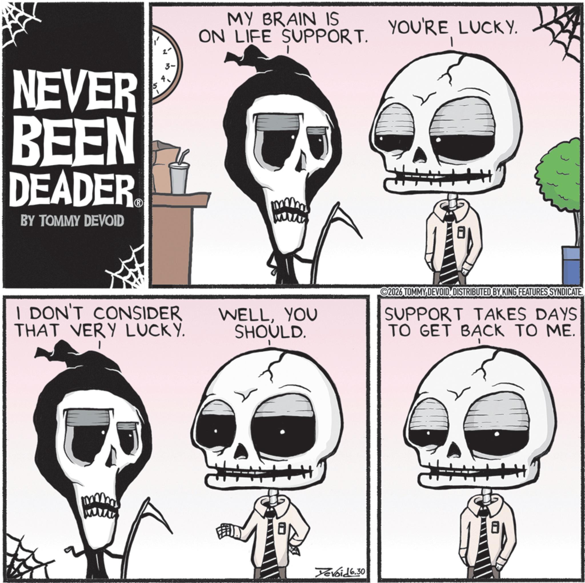 Graphics OCR: NEVER BEEN DEADER BY TOMMY DEVOID ? 2' MY BRAIN IS ON LIFE SUPPORT. ?? I DON'T CONSIDER THAT VERY LUCKY. YOU'RE LUCKY. WELLYOU SHOULD. 2026 TOMMY DEVOIDDISTRIBUTED BY KING FEATURES SYNDICATE SUPPORT TAKES DAYS TO GET BACK TO ME. Yevoid 6.30 ? NEVER BEEN DEADER BY TOMMY DEVOID ? 2 ' MY BRAIN IS ON LIFE SUPPORT . ?? I DON'T CONSIDER THAT VERY LUCKY . YOU'RE LUCKY . WELLYOU SHOULD . 2026 TOMMY DEVOIDDISTRIBUTED BY KING FEATURES SYNDICATE SUPPORT TAKES DAYS TO GET BACK TO ME . Yevoid 6.30 ?