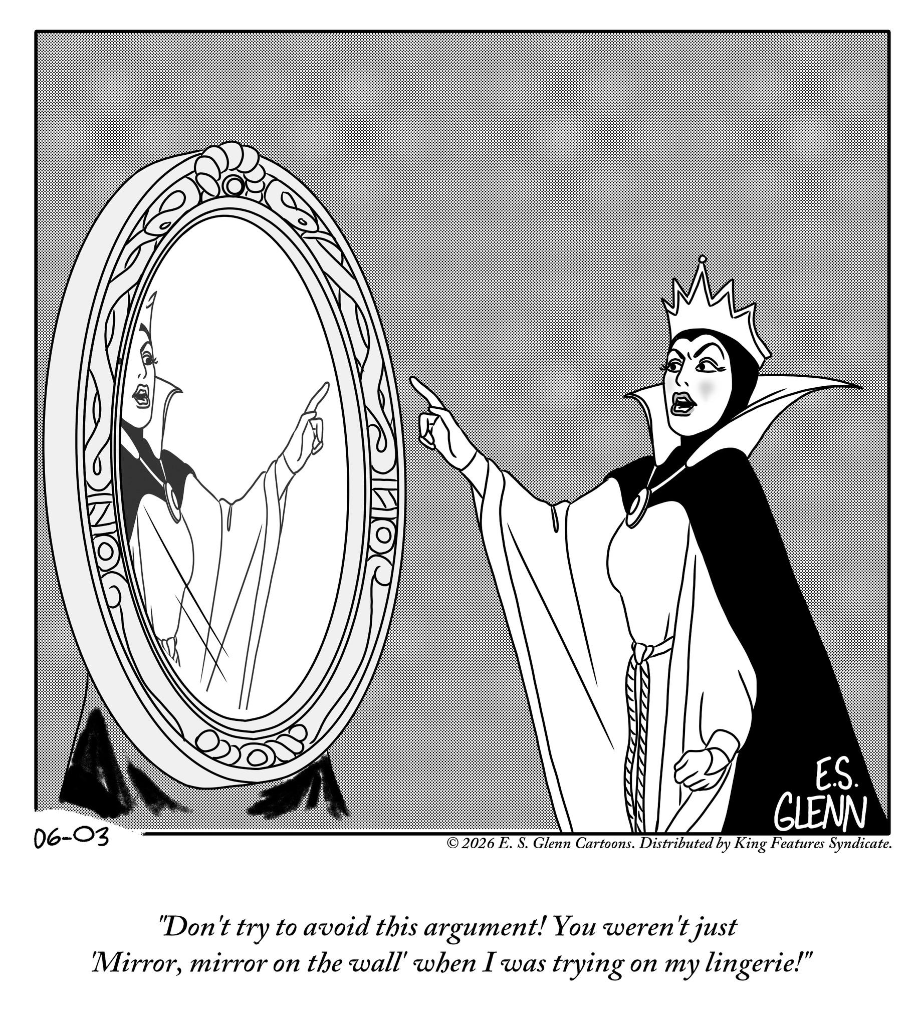 Fiction OCR: 06-03 E.S. GLENN © 2026 E. S. Glenn Cartoons. Distributed by King Features Syndicate. "Don't try to avoid this argument! You weren't just Mirrormirror on the wall' when I was trying on my lingerie!" 06-03 E.S. GLENN © 2026 E. S. Glenn Cartoons . Distributed by King Features Syndicate . " Don't try to avoid this argument ! You weren't just Mirrormirror on the wall ' when I was trying on my lingerie ! "