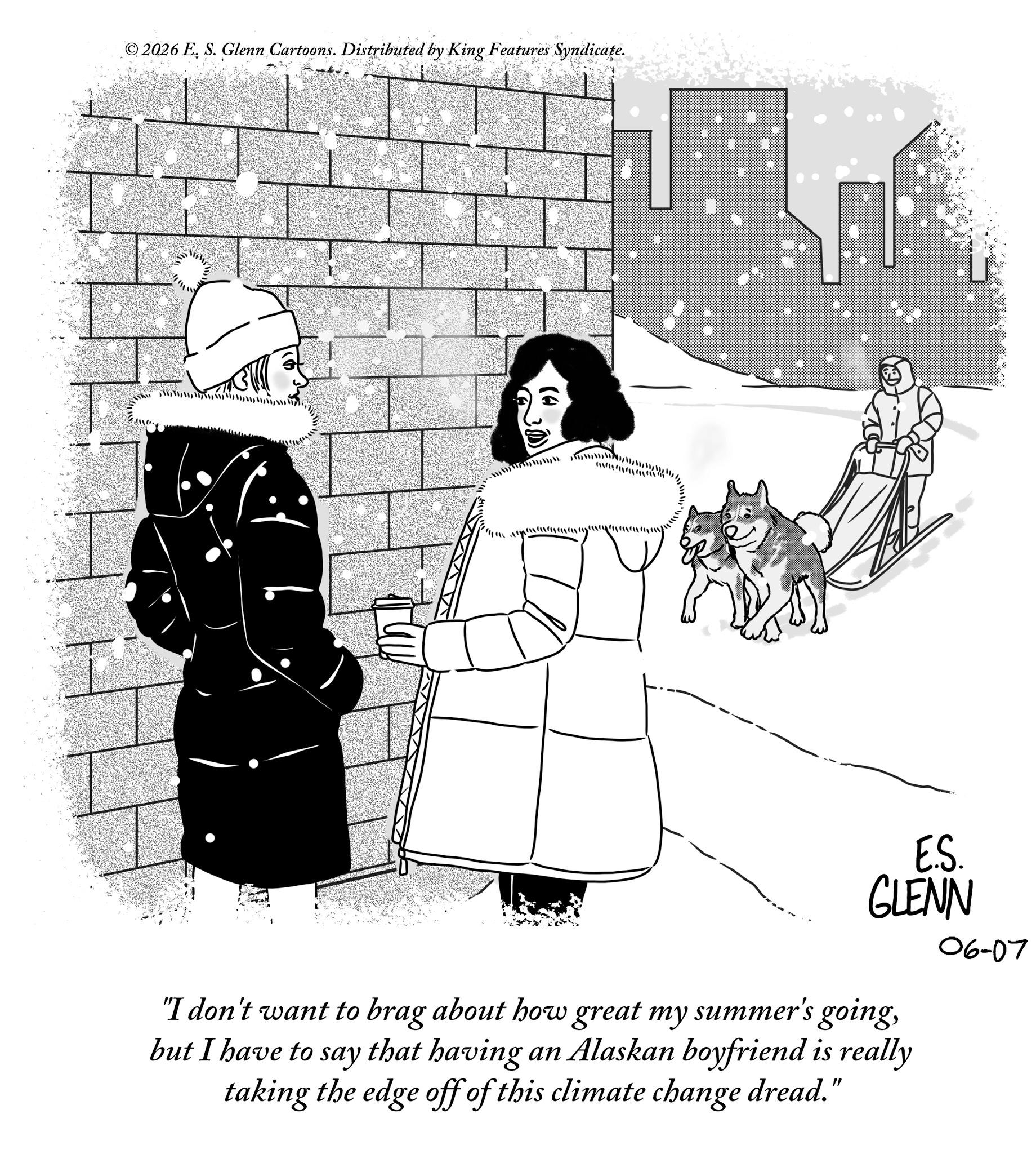 Fiction OCR: ©2026 E. S. Glenn Cartoons. Distributed by King Features Syndicate. ??????????????????????????? E.S. GLENN "I don't want to brag about how great my summer's goingbut I have to say that having an Alaskan boyfriend is really taking the edge off of this climate change dread." 06-07 © 2026 E. S. Glenn Cartoons . Distributed by King Features Syndicate . ?? ? ? ??? ?? ??? ??? ?? ? ??? ?? ? ?? ? E.S. GLENN " I don't want to brag about how great my summer's goingbut I have to say that having an Alaskan boyfriend is really taking the edge off of this climate change dread . " 06-07