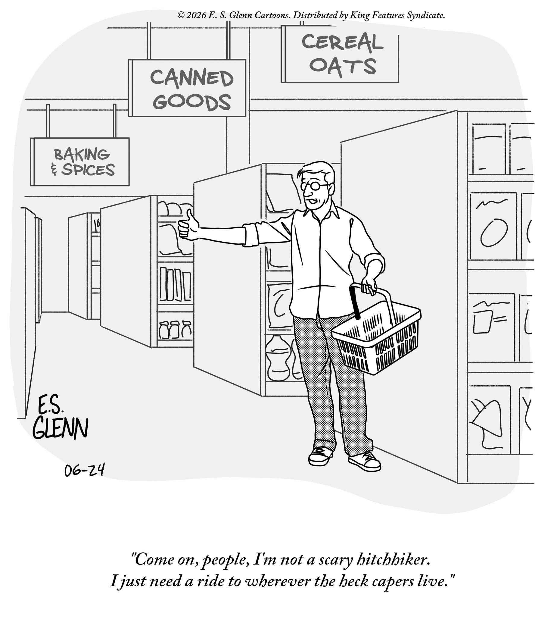 Customer OCR: 2026 E. S. Glenn Cartoons. Distributed by King Features Syndicate. IL CEREAL OATS BAKING & SPICES CANNED GOODS E.S. GLENN 06-24 898 "Come onI'm not a scary hitchhiker. I just need a ride to wherever the heck capers live. ? 2026 E. S. Glenn Cartoons . Distributed by King Features Syndicate . IL CEREAL OATS BAKING & SPICES CANNED GOODS E.S. GLENN 06-24 898 " Come onI'm not a scary hitchhiker . I just need a ride to wherever the heck capers live . ?