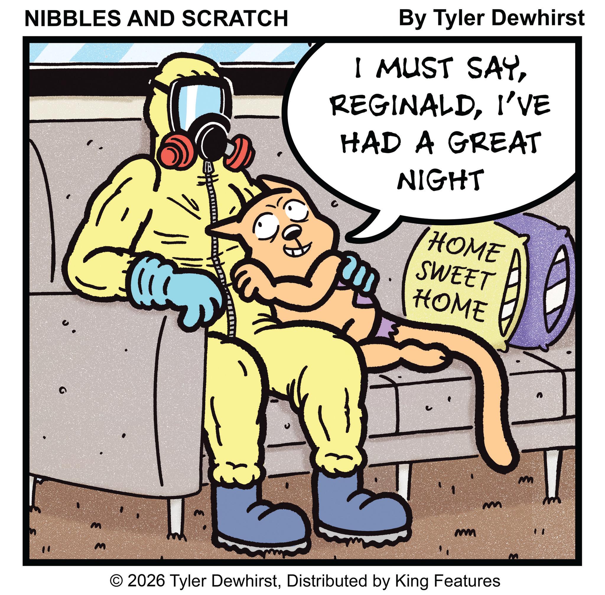 Fictional character OCR: " NIBBLES AND SCRATCH By Tyler Dewhirst I MUST SAYI'VE HAD A GREAT NIGHT HOME SWEET HOME m m © 2026 Tyler DewhirstDistributed by King Features 3 " NIBBLES AND SCRATCH By Tyler Dewhirst I MUST SAYI'VE HAD A GREAT NIGHT HOME SWEET HOME m m © 2026 Tyler DewhirstDistributed by King Features 3