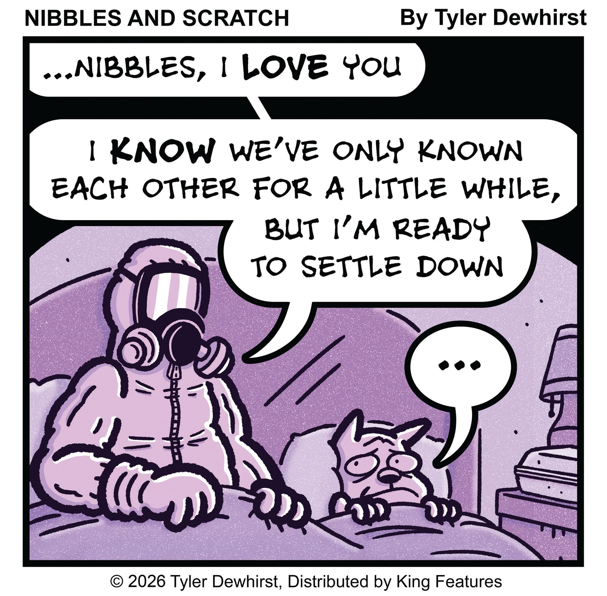 Animated cartoon OCR: NIBBLES AND SCRATCH ...NIBBLESI LOVE YOU By Tyler Dewhirst I KNOW WE'VE ONLY KNOWN EACH OTHER FOR A LITTLE WHILEBUT I'M READY TO SETTLE DOWN O 2026 Tyler DewhirstDistributed by King Features NIBBLES AND SCRATCH ... NIBBLESI LOVE YOU By Tyler Dewhirst I KNOW WE'VE ONLY KNOWN EACH OTHER FOR A LITTLE WHILEBUT I'M READY TO SETTLE DOWN O 2026 Tyler DewhirstDistributed by King Features