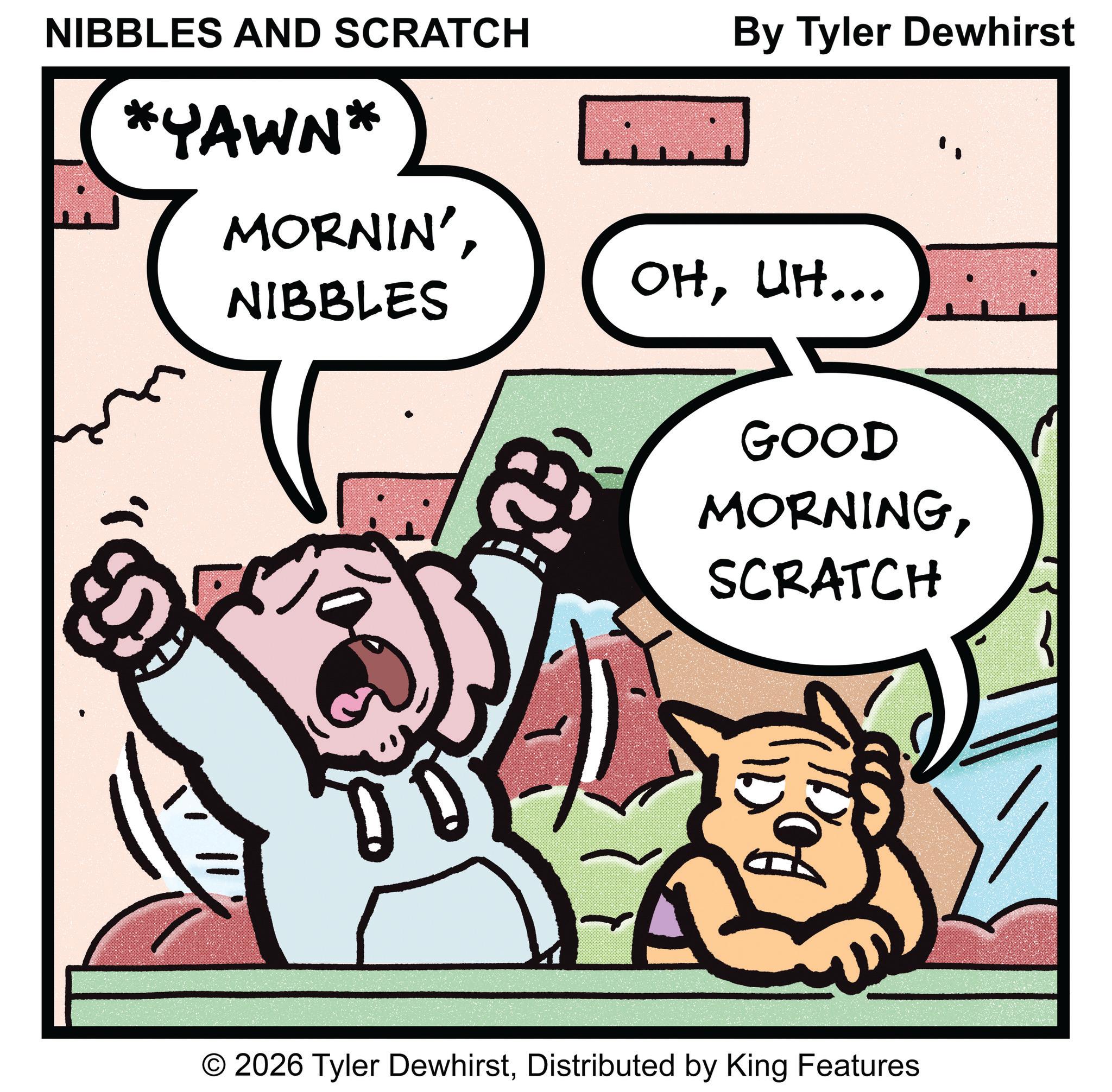 Comic book OCR: )NIBBLES AND SCRATCH *YAWN* MORNIN'NIBBLES By Tyler Dewhirst OHUH... GOOD MORNINGSCRATCH ??? © 2026 Tyler DewhirstDistributed by King Features )NIBBLES AND SCRATCH * YAWN * MORNIN 'NIBBLES By Tyler Dewhirst OHUH ... GOOD MORNINGSCRATCH ??? © 2026 Tyler DewhirstDistributed by King Features