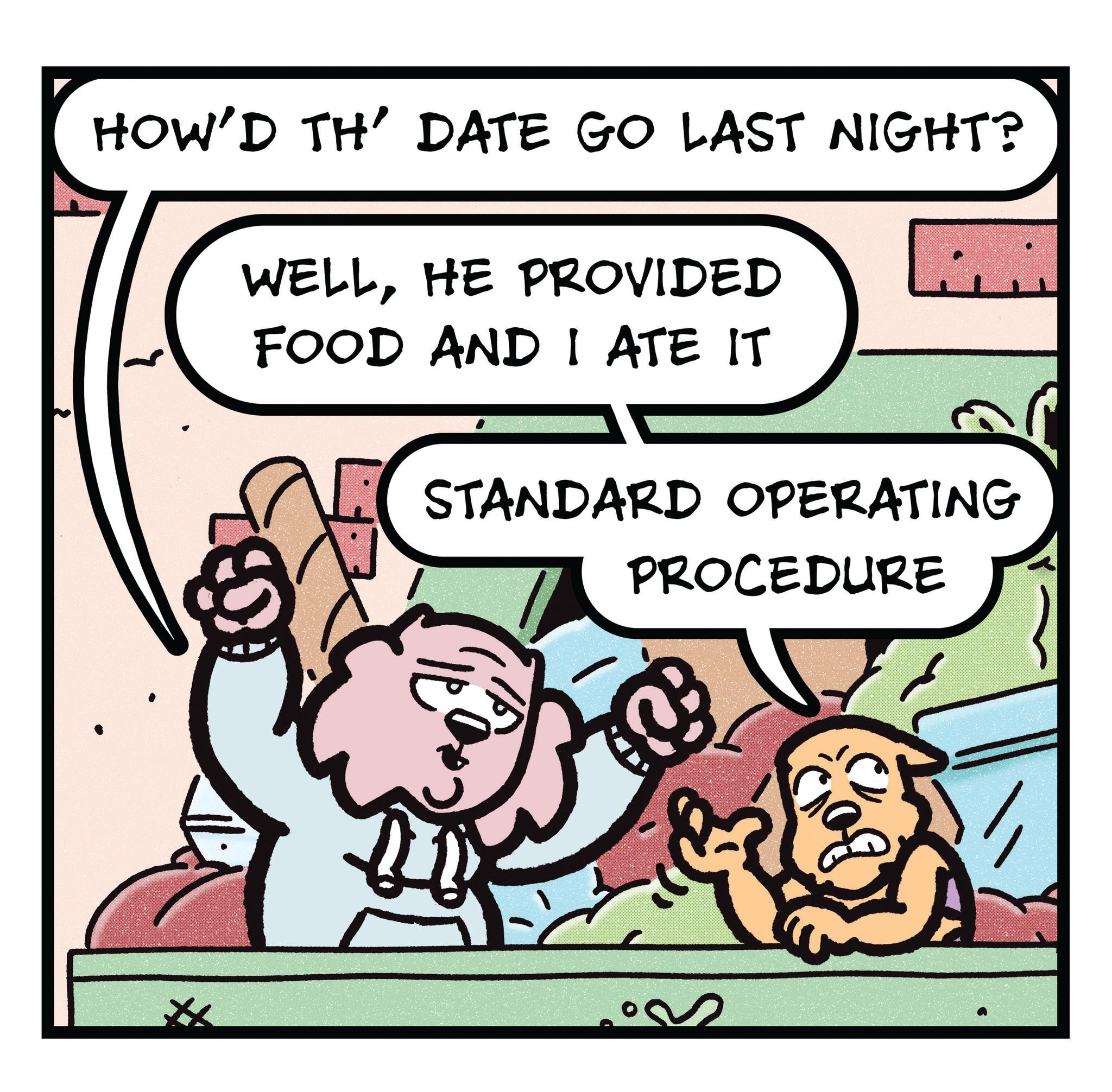 Comics OCR: HOW'D TH' DATE GO LAST NIGHT? WELLHE PROVIDED FOOD AND I ATE IT STANDARD OPERATING PROCEDURE HOW'D TH ' DATE GO LAST NIGHT ? WELLHE PROVIDED FOOD AND I ATE IT STANDARD OPERATING PROCEDURE