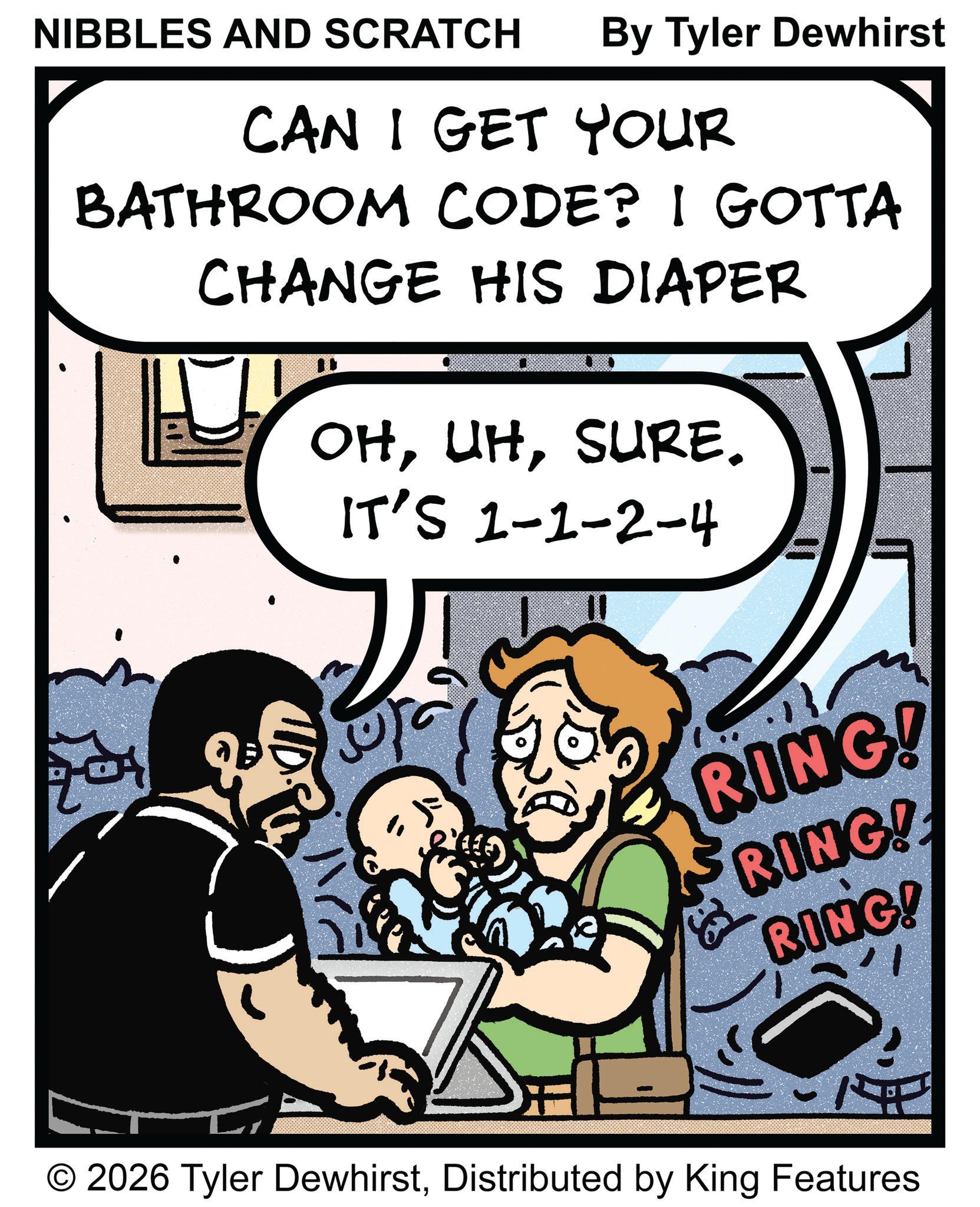 Humour OCR: NIBBLES AND SCRATCH By Tyler Dewhirst CAN I GET YOUR BATHROOM CODE? I GOTTA CHANGE HIS DIAPER OHSURE. IT'S 1-1-2-4 201 RING! RING! RING! O 2026 Tyler DewhirstDistributed by King Features NIBBLES AND SCRATCH By Tyler Dewhirst CAN I GET YOUR BATHROOM CODE ? I GOTTA CHANGE HIS DIAPER OHSURE . IT'S 1-1-2-4 201 RING ! RING ! RING ! O 2026 Tyler DewhirstDistributed by King Features
