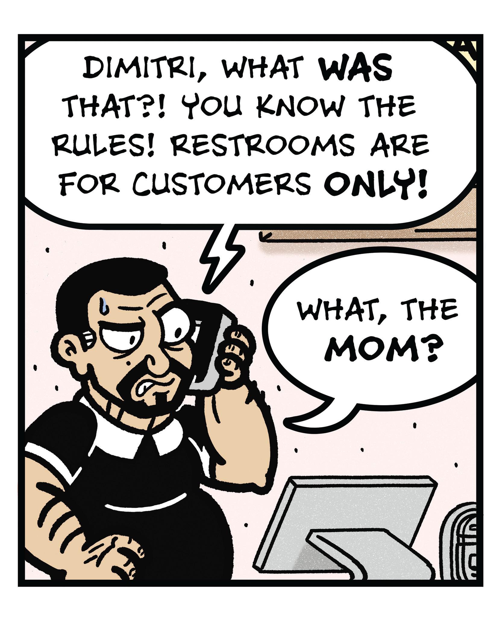 Happiness OCR: DIMITRIWHAT WAS THAT?! YOU KNOW THE RULES! RESTROOMS ARE FOR CUSTOMERS ONLY! 35. WHATTHE MOM? DIMITRIWHAT WAS THAT ?! YOU KNOW THE RULES ! RESTROOMS ARE FOR CUSTOMERS ONLY ! 35 . WHATTHE MOM ?