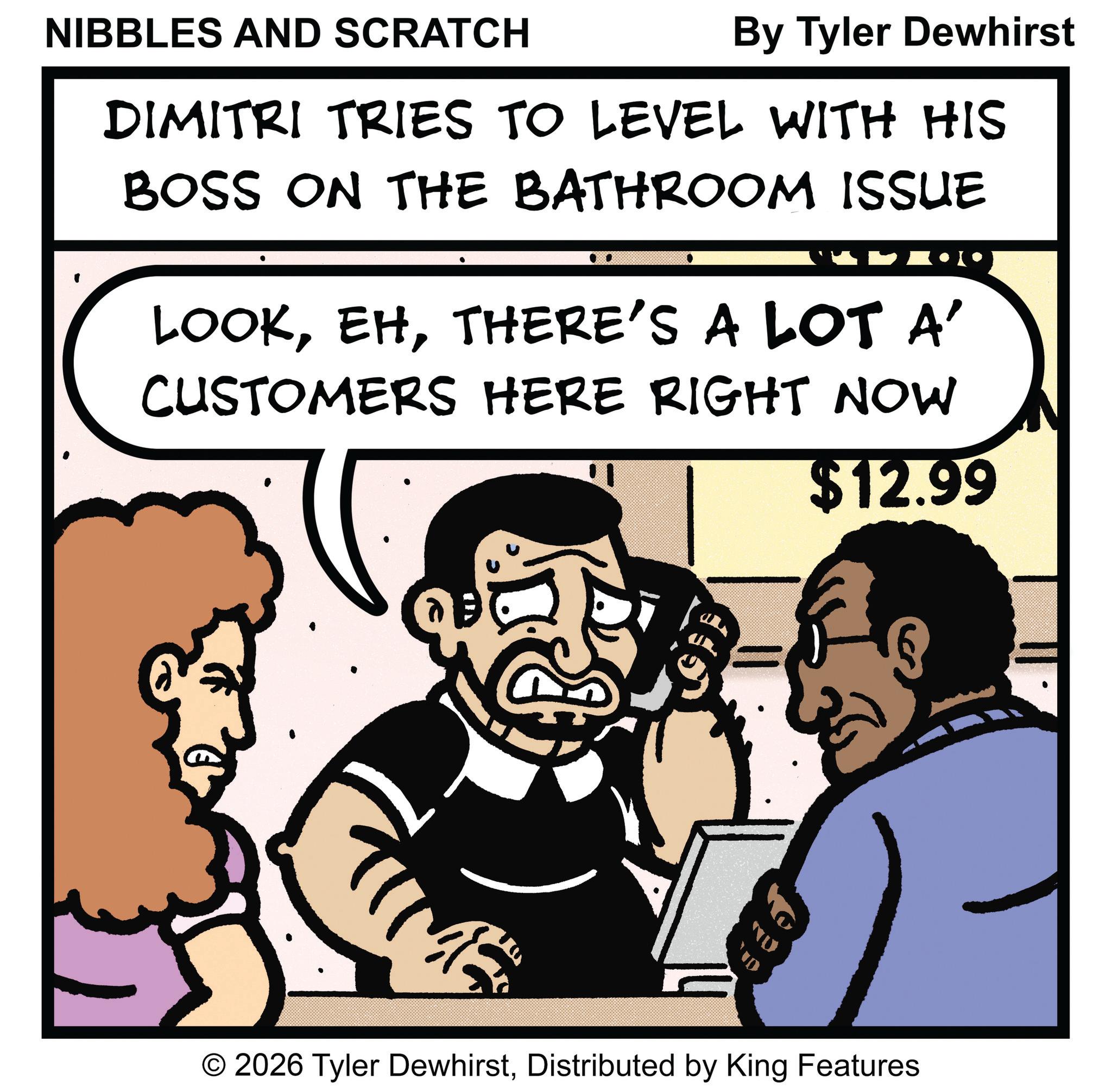 Fictional character OCR: NIBBLES AND SCRATCH By Tyler Dewhirst DIMITRI TRIES TO LEVEL WITH HIS BOSS ON THE BATHROOM ISSUE LOOKTHERE'S A LOT A' CUSTOMERS HERE RIGHT NOW $12.99 M O 2026 Tyler DewhirstDistributed by King Features NIBBLES AND SCRATCH By Tyler Dewhirst DIMITRI TRIES TO LEVEL WITH HIS BOSS ON THE BATHROOM ISSUE LOOKTHERE'S A LOT A ' CUSTOMERS HERE RIGHT NOW $ 12.99 M O 2026 Tyler DewhirstDistributed by King Features