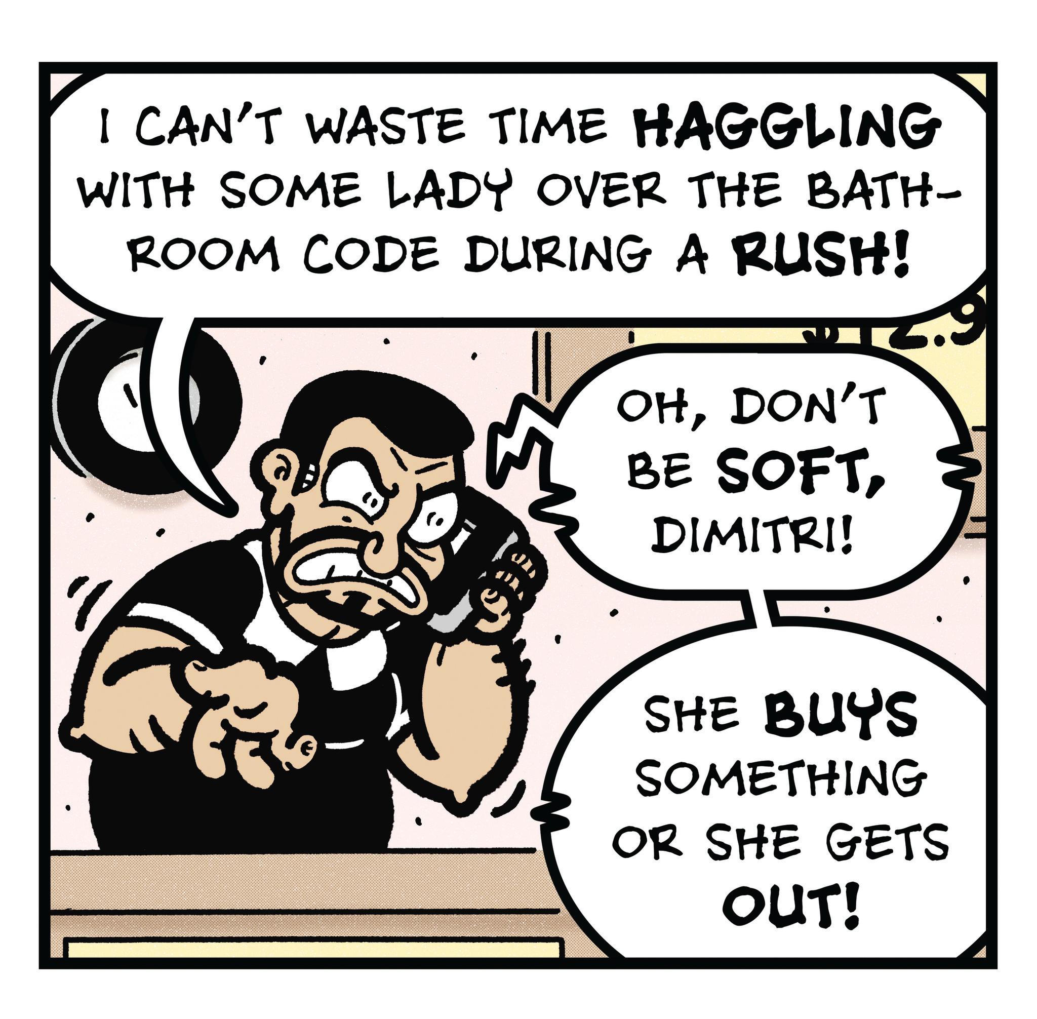 Graphics OCR: I CAN'T WASTE TIME HAGGLING WITH SOME LADY OVER THE BATH- ROOM CODE DURING A RUSH! OHDON'T BE SOFTDIMITRI! SHE BUYS SOMETHING OR SHE GETS OUT! I CAN'T WASTE TIME HAGGLING WITH SOME LADY OVER THE BATH- ROOM CODE DURING A RUSH ! OHDON'T BE SOFTDIMITRI ! SHE BUYS SOMETHING OR SHE GETS OUT !