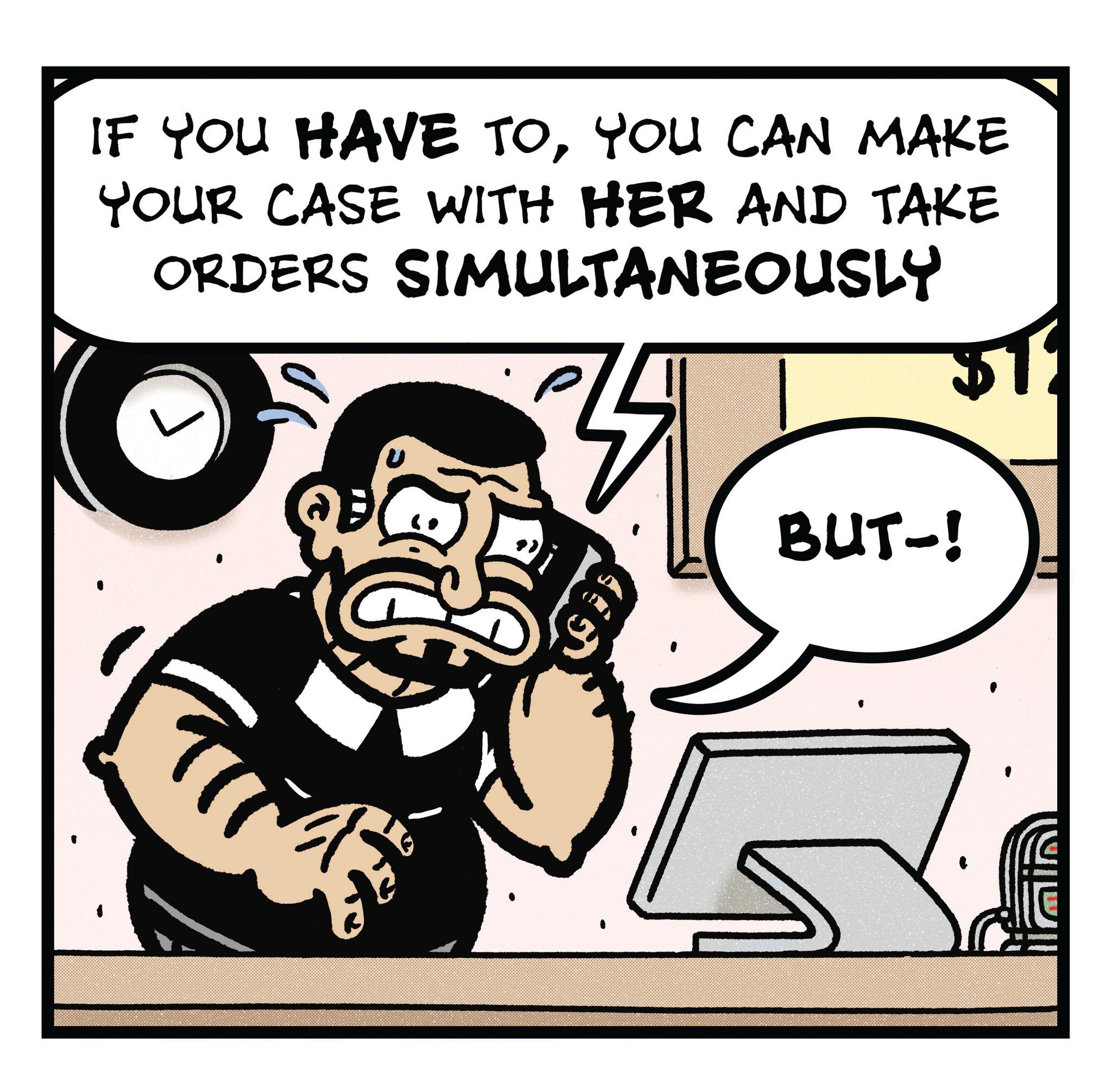 Fictional character OCR: IF YOU HAVE TOYOU CAN MAKE YOUR CASE WITH HER AND TAKE ORDERS SIMULTANEOUSLY BUT-! IF YOU HAVE TOYOU CAN MAKE YOUR CASE WITH HER AND TAKE ORDERS SIMULTANEOUSLY BUT- !