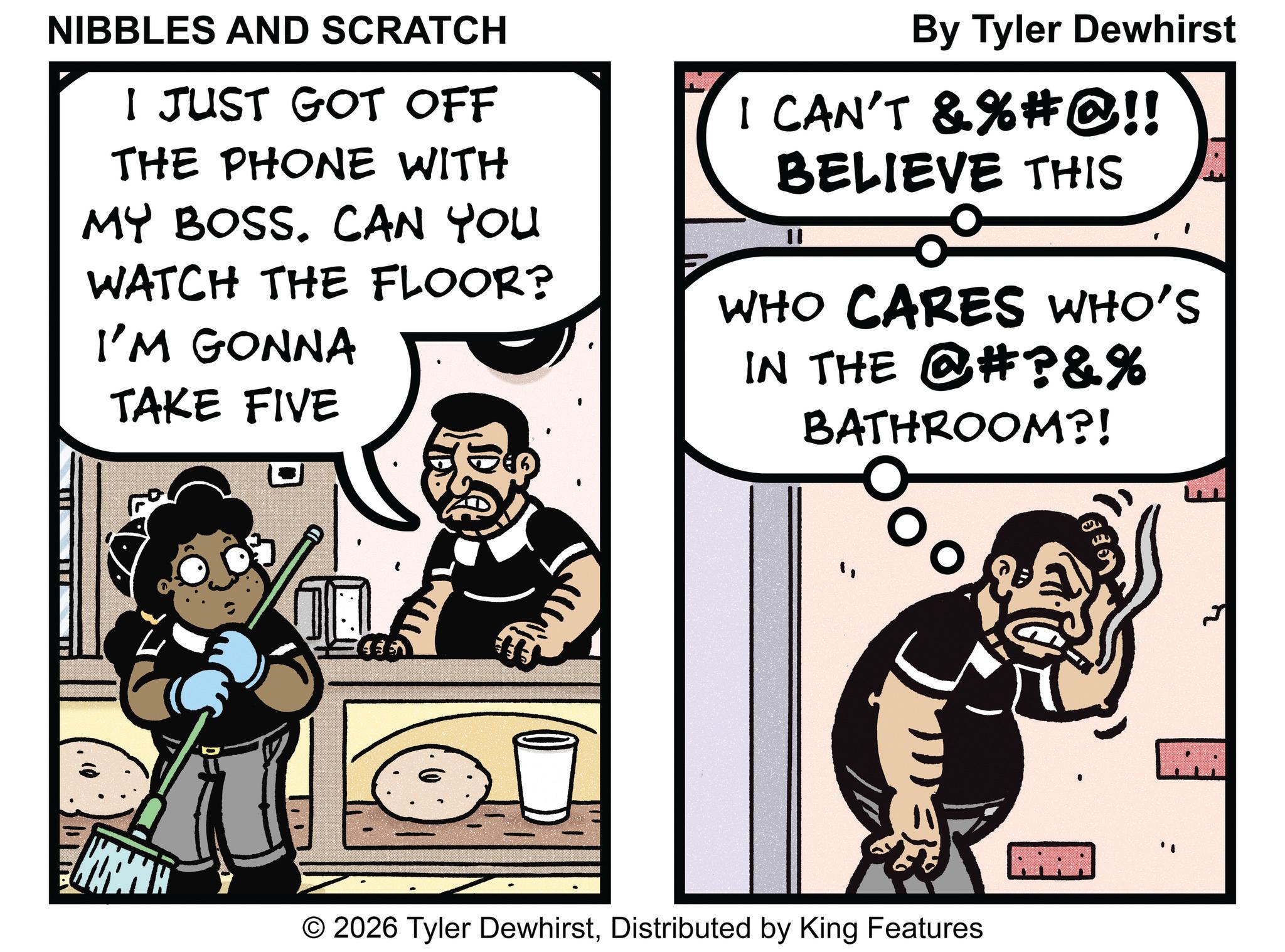 Publication OCR: NIBBLES AND SCRATCH I JUST GOT OFF THE PHONE WITH MY BOSS. CAN YOU WATCH THE FLOOR? I'M GONNA TAKE FIVE By Tyler Dewhirst I CAN'T & % # @!! BELIEVE THIS WHO CARES WHO'S IN THE @#?&% BATHROOM?! © 2026 Tyler DewhirstDistributed by King Features NIBBLES AND SCRATCH I JUST GOT OFF THE PHONE WITH MY BOSS . CAN YOU WATCH THE FLOOR ? I'M GONNA TAKE FIVE By Tyler Dewhirst I CAN'T & % # @ !! BELIEVE THIS WHO CARES WHO'S IN THE @ # ? & % BATHROOM ?! © 2026 Tyler DewhirstDistributed by King Features