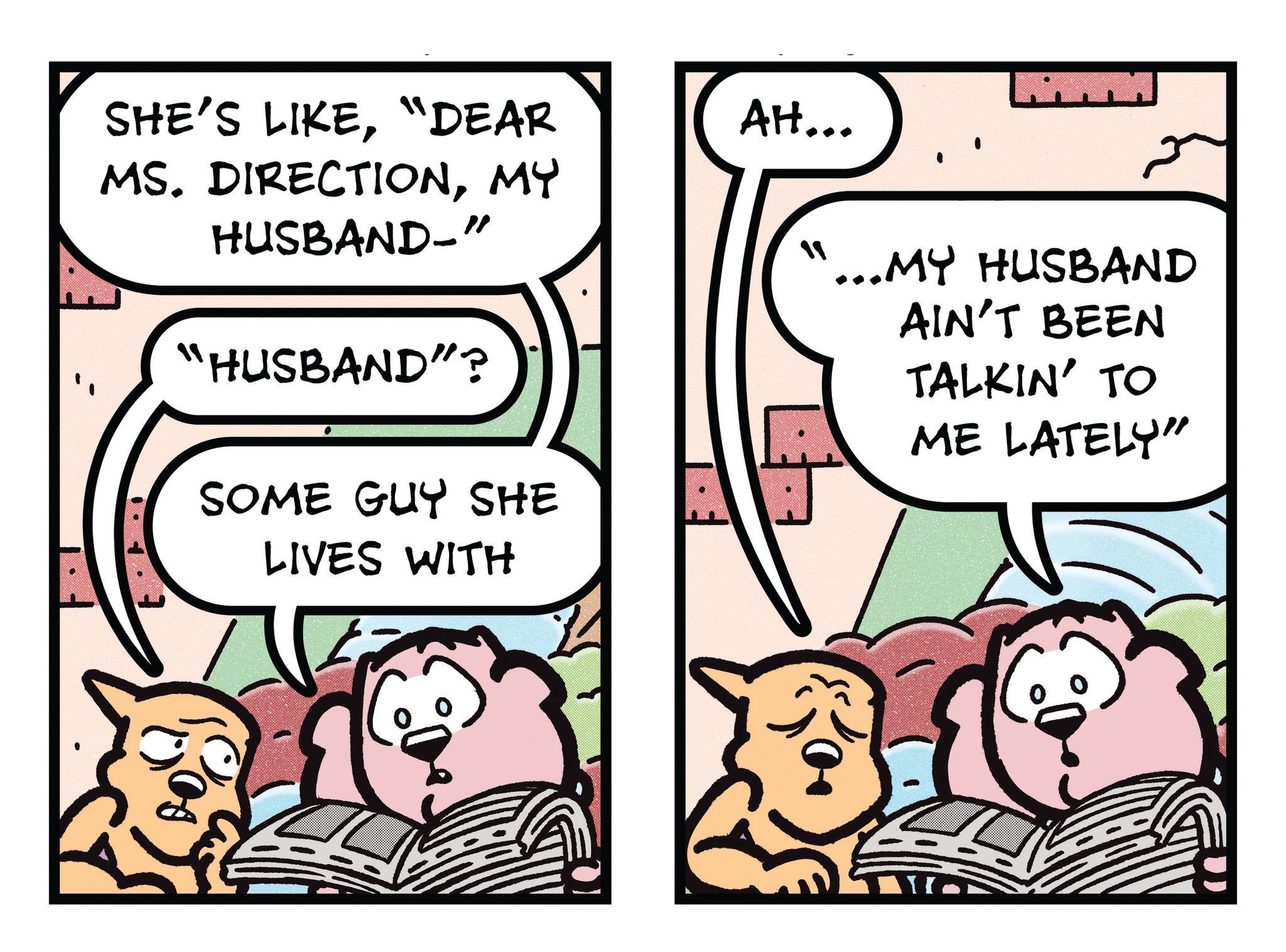 Publication OCR: SHE'S LIKE"DEAR MS. DIRECTIONMY HUSBAND-" "HUSBAND"? SOME GUY SHE LIVES WITH AH... ? '...MY HUSBAND AIN'T BEEN TALKIN' TO ME LATELY" SHE'S LIKE" DEAR MS . DIRECTIONMY HUSBAND- " " HUSBAND " ? SOME GUY SHE LIVES WITH AH ... ? ' ... MY HUSBAND AIN'T BEEN TALKIN ' TO ME LATELY "