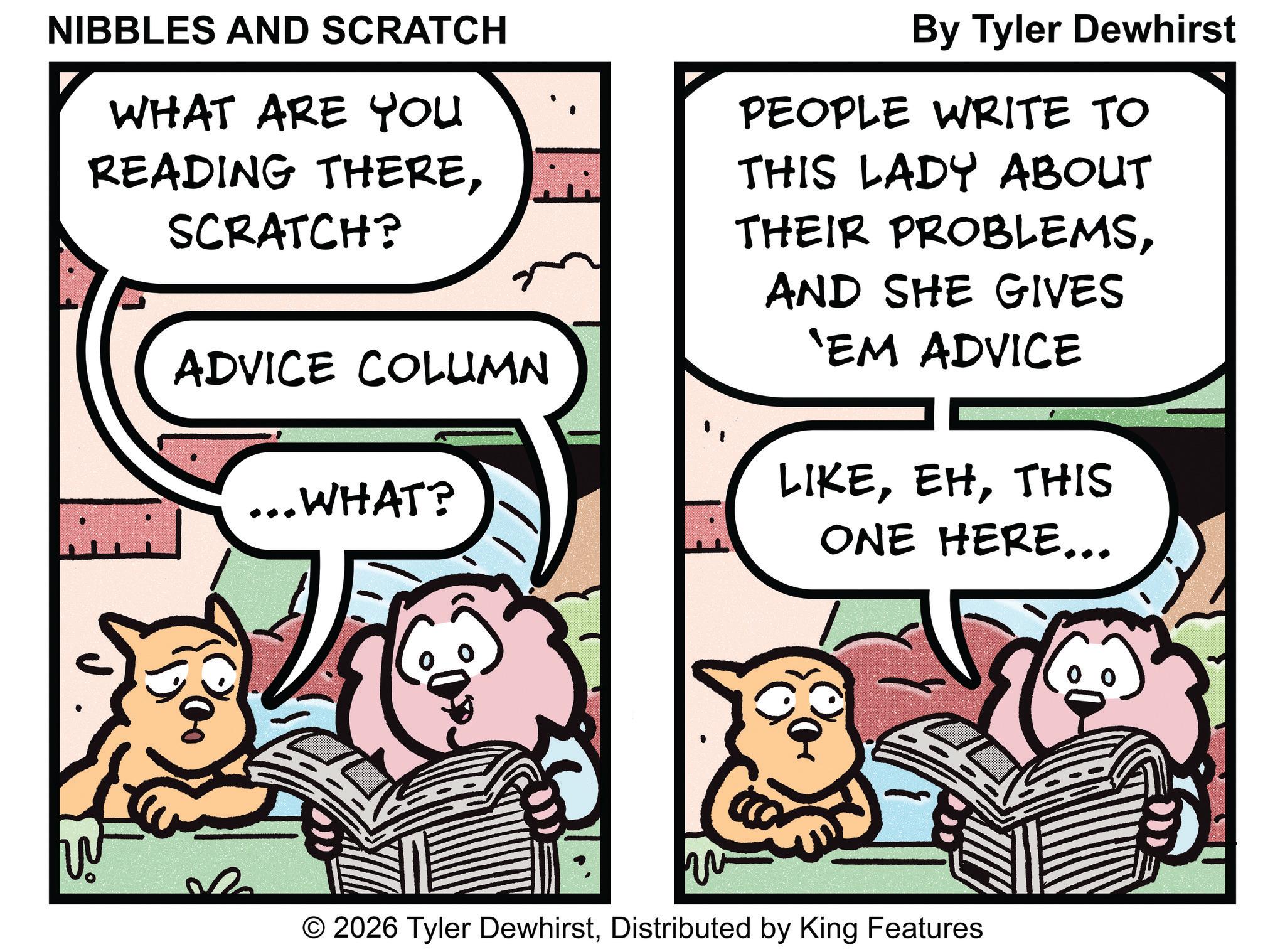 Fictional character OCR: NIBBLES AND SCRATCH WHAT ARE YOU READING THERESCRATCH? By Tyler Dewhirst PEOPLE WRITE TO THIS LADY ABOUT THEIR PROBLEMSADVICE COLUMN AND SHE GIVES 'EM ADVICE ...WHAT? LIKETHIS ONE HERE... ?? © 2026 Tyler DewhirstDistributed by King Features NIBBLES AND SCRATCH WHAT ARE YOU READING THERESCRATCH ? By Tyler Dewhirst PEOPLE WRITE TO THIS LADY ABOUT THEIR PROBLEMSADVICE COLUMN AND SHE GIVES ' EM ADVICE ... WHAT ? LIKETHIS ONE HERE ... ?? © 2026 Tyler DewhirstDistributed by King Features