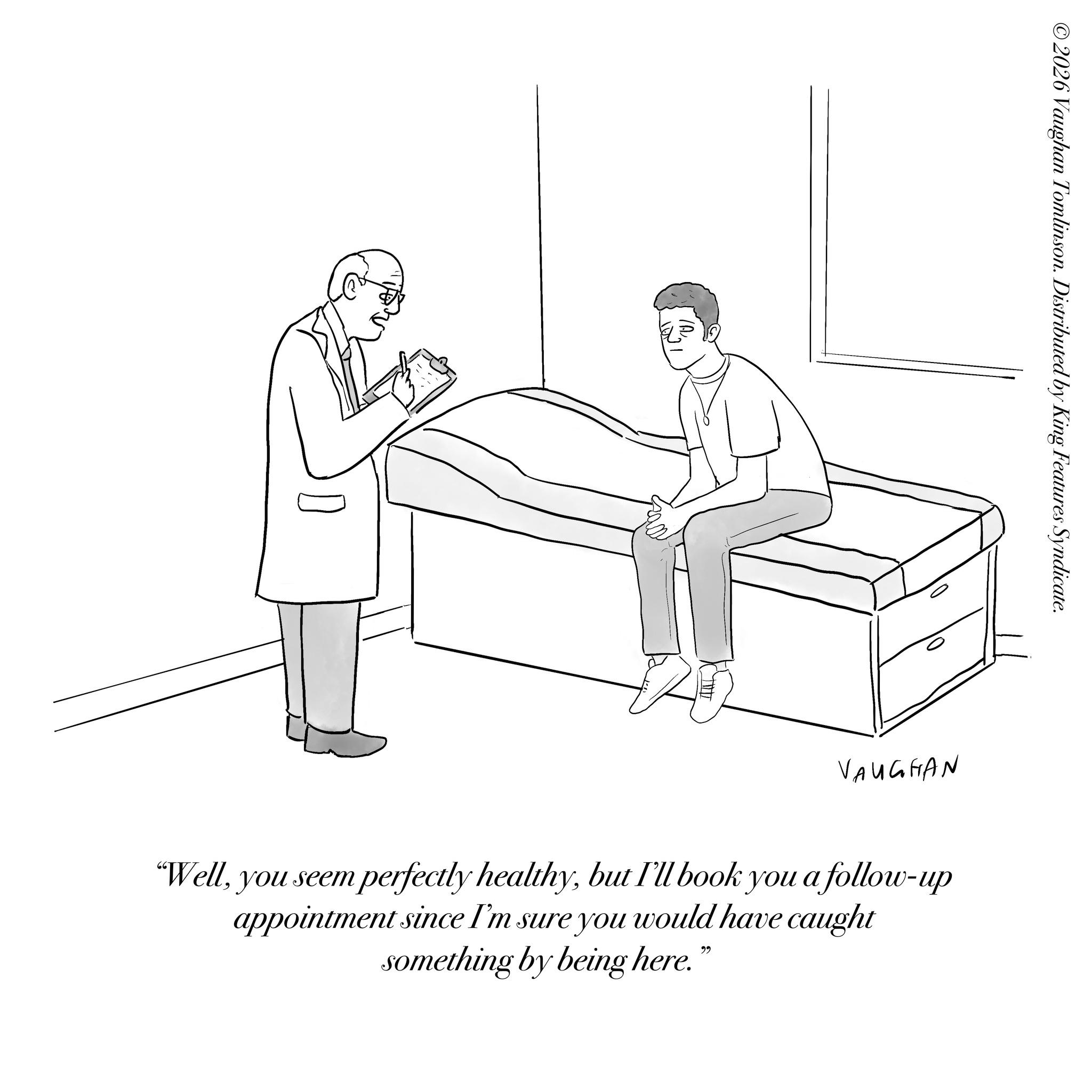 Line art OCR: ©2026 Vaughan Tomlinson. Distributed by King Features Syndicate. VAUGHAN "Wellbut I'll book you a follow-up appointment since I'm sure you would have caught something by being here." © 2026 Vaughan Tomlinson . Distributed by King Features Syndicate . VAUGHAN " Wellyou seem perfectly healthybut I'll book you a follow - up appointment since I'm sure you would have caught something by being here . "