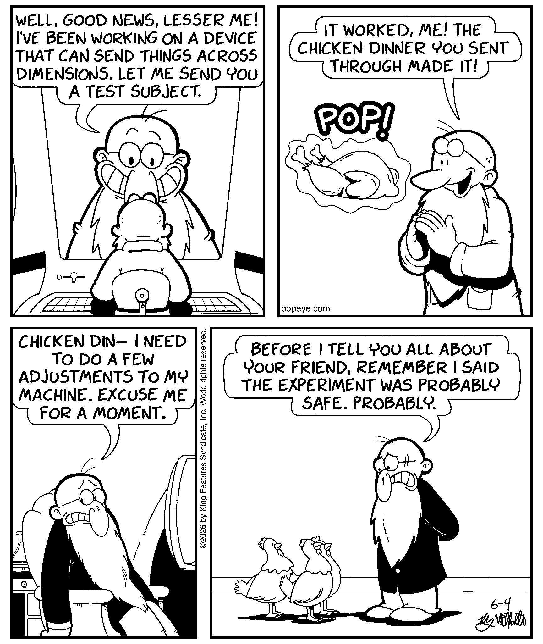 Comics OCR: WELLLESSER ME! I'VE BEEN WORKING ON A DEVICE THAT CAN SEND THINGS ACROSS DIMENSIONS. LET ME SEND YOU A TEST SUBJECT. IT WORKEDME! THE CHICKEN DINNER YOU SENT THROUGH MADE IT! POP! 8-0 CHICKEN DIN- I NEED TO DO A FEW ADJUSTMENTS TO MY MACHINE. EXCUSE ME FOR A MOMENT. ©2026 by King Features SyndicateInc. World rights reserved. popeye.com BEFORE I TELL YOU ALL ABOUT YOUR FRIENDREMEMBER I SAID THE EXPERIMENT WAS PROBABLY SAFE. PROBABLY. 6-4 ???????? WELLGOOD NEWSLESSER ME ! I'VE BEEN WORKING ON A DEVICE THAT CAN SEND THINGS ACROSS DIMENSIONS . LET ME SEND YOU A TEST SUBJECT . IT WORKEDME ! THE CHICKEN DINNER YOU SENT THROUGH MADE IT ! POP ! 8-0 CHICKEN DIN- I NEED TO DO A FEW ADJUSTMENTS TO MY MACHINE . EXCUSE ME FOR A MOMENT . © 2026 by King Features SyndicateInc. World rights reserved . popeye.com BEFORE I TELL YOU ALL ABOUT YOUR FRIENDREMEMBER I SAID THE EXPERIMENT WAS PROBABLY SAFE . PROBABLY . 6-4 ????????
