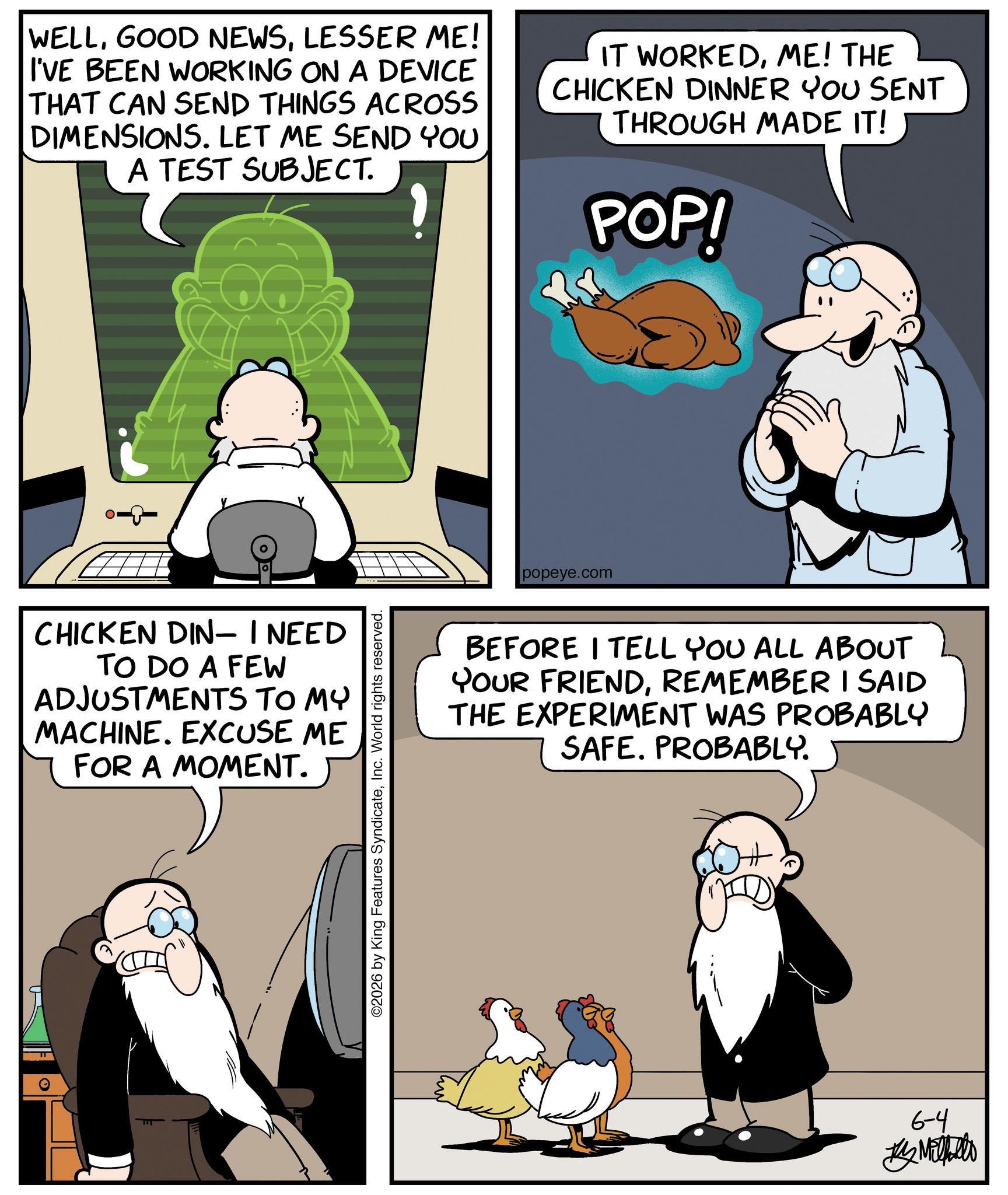 Comic book OCR: WELLLESSER ME! I'VE BEEN WORKING ON A DEVICE THAT CAN SEND THINGS ACROSS DIMENSIONS. LET ME SEND YOU A TEST SUBJECT. IT WORKEDME! THE CHICKEN DINNER YOU SENT THROUGH MADE IT! POP! -8-0 CHICKEN DIN- I NEED TO DO A FEW ADJUSTMENTS TO MY MACHINE. EXCUSE ME FOR A MOMENT. ©2026 by King Features SyndicateInc. World rights reserved. popeye.com BEFORE I TELL YOU ALL ABOUT YOUR FRIENDREMEMBER I SAID THE EXPERIMENT WAS PROBABLY SAFE. PROBABLY. 6-4 Metallo WELLGOOD NEWSLESSER ME ! I'VE BEEN WORKING ON A DEVICE THAT CAN SEND THINGS ACROSS DIMENSIONS . LET ME SEND YOU A TEST SUBJECT . IT WORKEDME ! THE CHICKEN DINNER YOU SENT THROUGH MADE IT ! POP ! -8-0 CHICKEN DIN- I NEED TO DO A FEW ADJUSTMENTS TO MY MACHINE . EXCUSE ME FOR A MOMENT . © 2026 by King Features SyndicateInc. World rights reserved . popeye.com BEFORE I TELL YOU ALL ABOUT YOUR FRIENDREMEMBER I SAID THE EXPERIMENT WAS PROBABLY SAFE . PROBABLY . 6-4 Metallo
