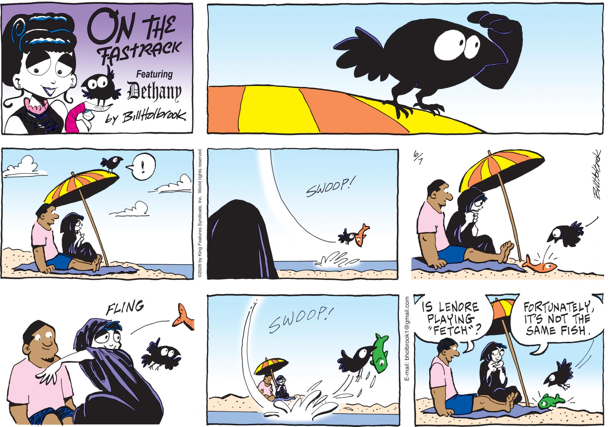 Comics OCR: FLING ON THE 00 Featuring Dethany by BillHolbrook ©2026 by King Features SyndicateInc. World rights reserved SWOOP! ** 6/1 SWOOP! E-mail: bholbrook1@gmail.com IS LENORE PLAYING "FETCH"? FORTUNATELYIT'S NOT THE SAME FISH. ? 7044941114 FLING ON THE 00 Featuring Dethany by BillHolbrook © 2026 by King Features SyndicateInc. World rights reserved SWOOP ! ** 6/1 SWOOP ! E - mail : bholbrook1@gmail.com IS LENORE PLAYING " FETCH " ? FORTUNATELYIT'S NOT THE SAME FISH . ? 7044941114