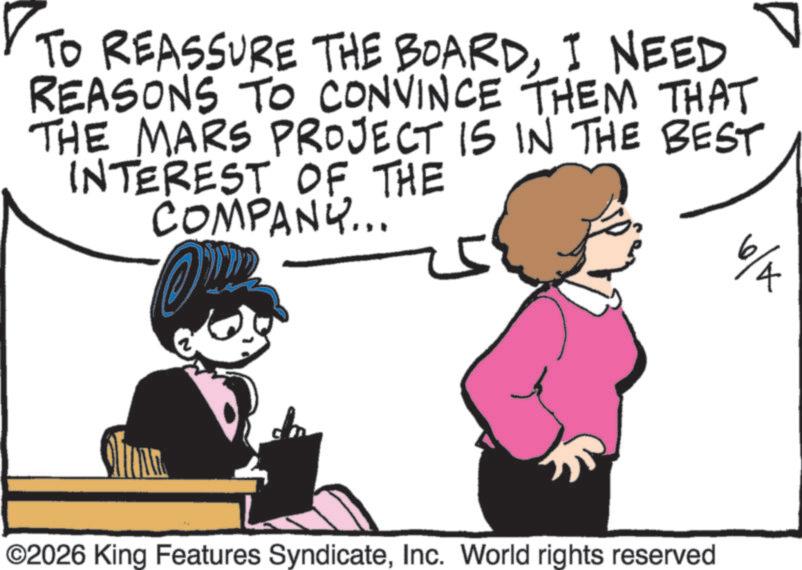 Animated cartoon OCR: TO REASSURE THE BOARDI NEED REASONS TO CONVINCE THEM THAT THE MARS PROJECT IS IN THE BEST INTEREST OF THE COMPANY... 5 6/A ©2026 King Features SyndicateInc. World rights reserved TO REASSURE THE BOARDI NEED REASONS TO CONVINCE THEM THAT THE MARS PROJECT IS IN THE BEST INTEREST OF THE COMPANY ... 5 6 / A © 2026 King Features SyndicateInc. World rights reserved