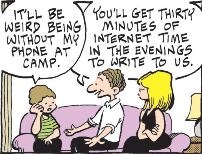 Comics OCR: IT'LL BE WEIRD BEING WITHOUT MY PHONE AT CAMP. YOU'LL GET THIRTY MINUTES OF INTERNET TIME IN THE EVENINGS TO WRITE TO US. ?? IT'LL BE WEIRD BEING WITHOUT MY PHONE AT CAMP . YOU'LL GET THIRTY MINUTES OF INTERNET TIME IN THE EVENINGS TO WRITE TO US . ??