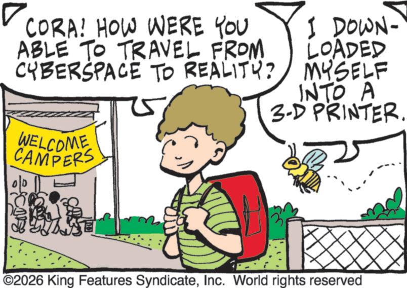 Fiction OCR: CORA! HOW WERE YOU ABLE TO TRAVEL FROM CYBERSPACE TO REALITY? WELCOME CAMPERS 00 I DOWN- LOADED MYSELF INTO A 3-D PRINTER. ©2026 King Features SyndicateInc. World rights reserved CORA ! HOW WERE YOU ABLE TO TRAVEL FROM CYBERSPACE TO REALITY ? WELCOME CAMPERS 00 I DOWN- LOADED MYSELF INTO A 3 - D PRINTER . © 2026 King Features SyndicateInc. World rights reserved