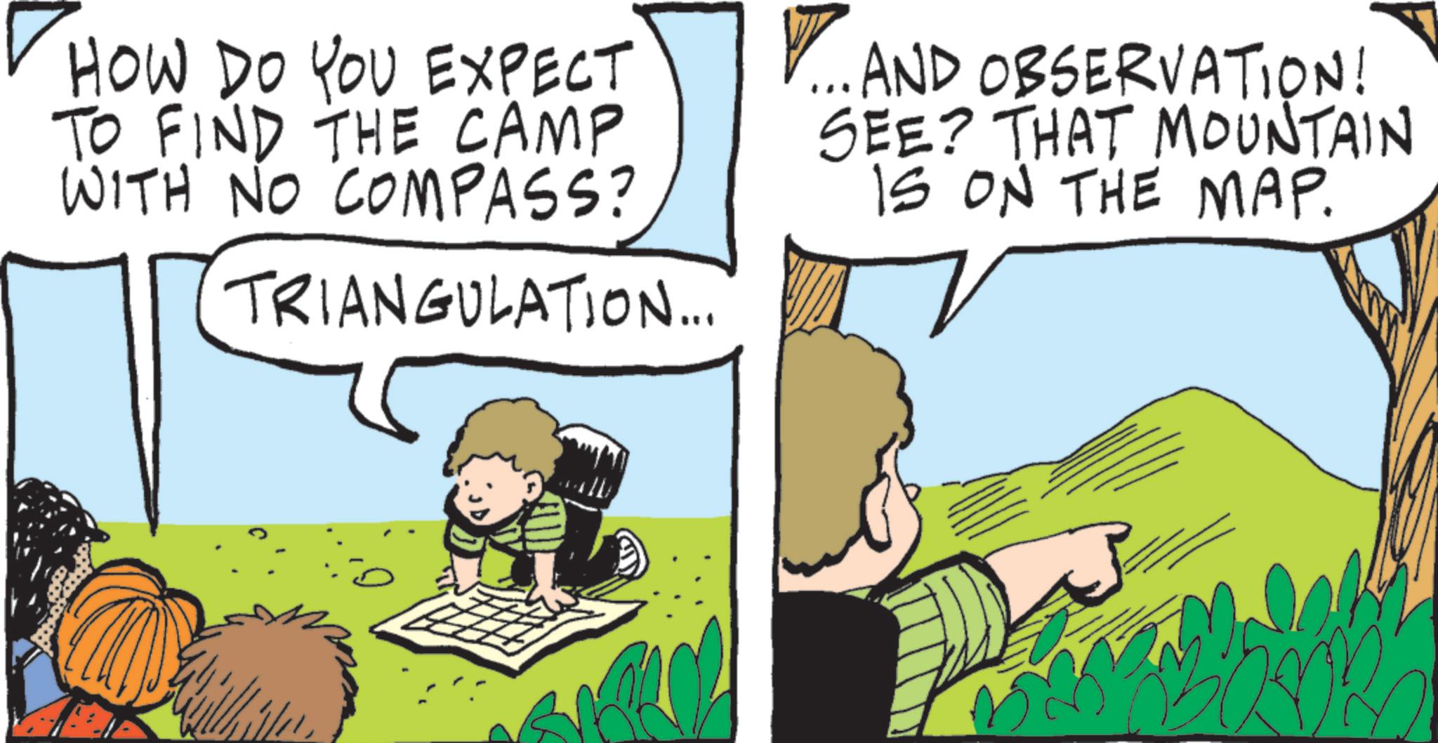 Animated cartoon OCR: HOW DO YOU EXPECT TO FIND THE CAMP WITH NO COMPASS? TRIANGULATION... ... AND OBSERVATION! SEE? THAT MOUNTAIN IS ON THE MAP. HOW DO YOU EXPECT TO FIND THE CAMP WITH NO COMPASS ? TRIANGULATION ... ... AND OBSERVATION ! SEE ? THAT MOUNTAIN IS ON THE MAP .
