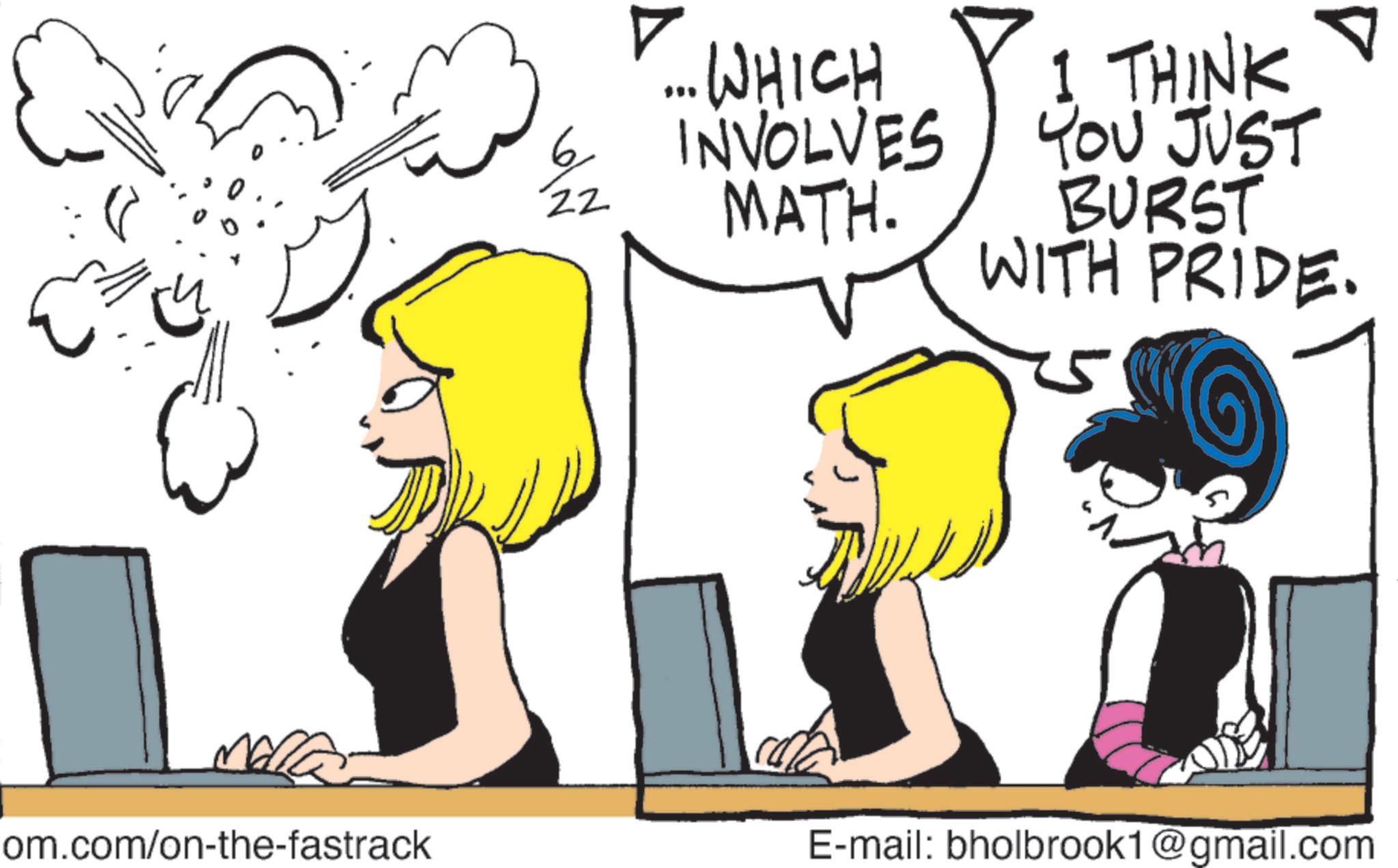 Animated cartoon OCR: ? ... WHICH 6 INVOLVES 22 MATH. I THINK YOU JUST BURST WITH PRIDE. om.com/on-the-fastrack E-mail: bholbrook1@gmail.com ? ... WHICH 6 INVOLVES 22 MATH . I THINK YOU JUST BURST WITH PRIDE . om.com/on-the-fastrack E - mail : bholbrook1@gmail.com