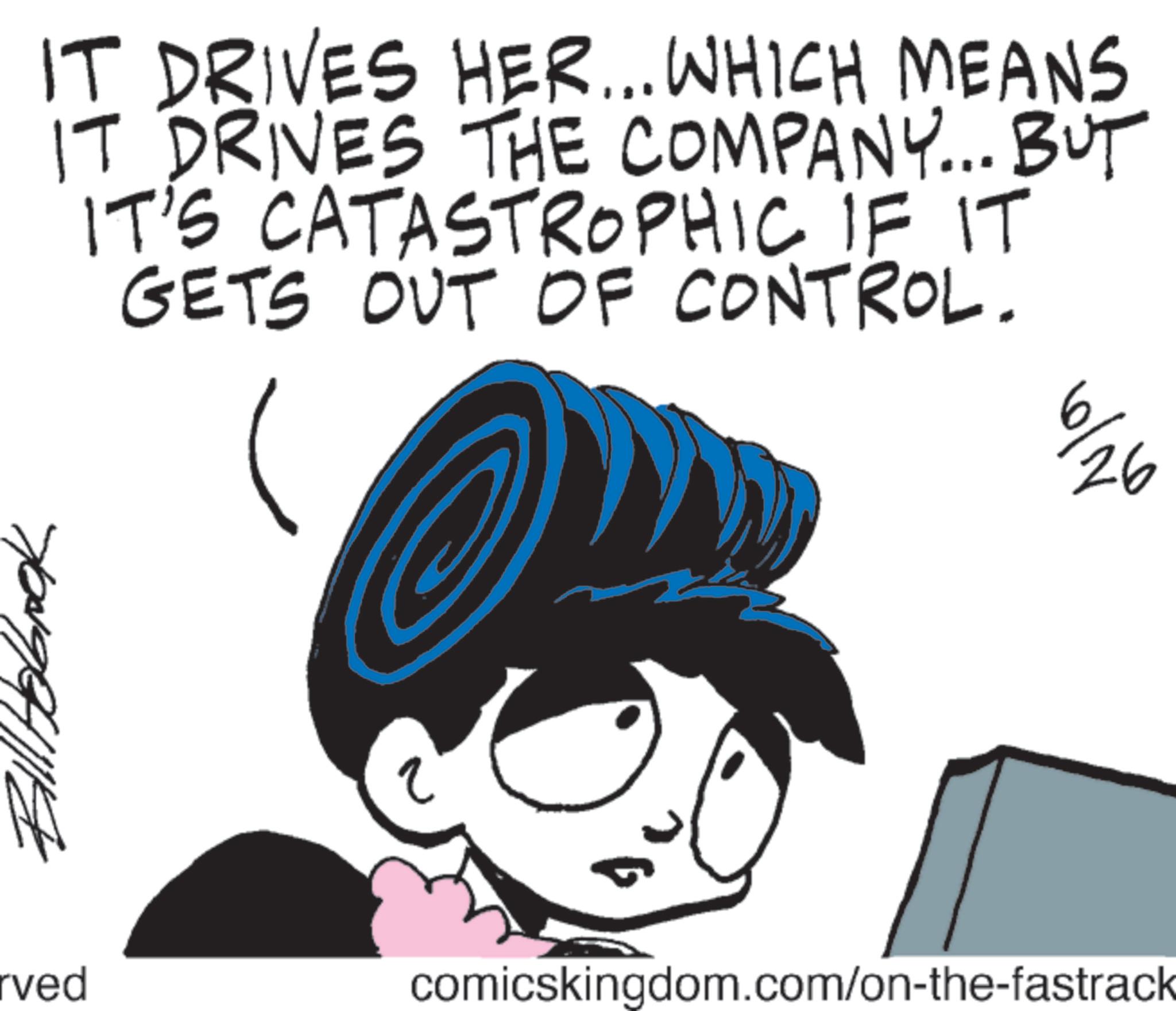 Graphics OCR: IT DRIVES HER... WHICH MEANS IT DRIVES THE COMPANY... BUT IT'S CATASTROPHIC IF IT GETS OUT OF CONTROL. 6/26 rved comicskingdom.com/on-the-fastrack IT DRIVES HER ... WHICH MEANS IT DRIVES THE COMPANY ... BUT IT'S CATASTROPHIC IF IT GETS OUT OF CONTROL . 6/26 rved comicskingdom.com/on-the-fastrack