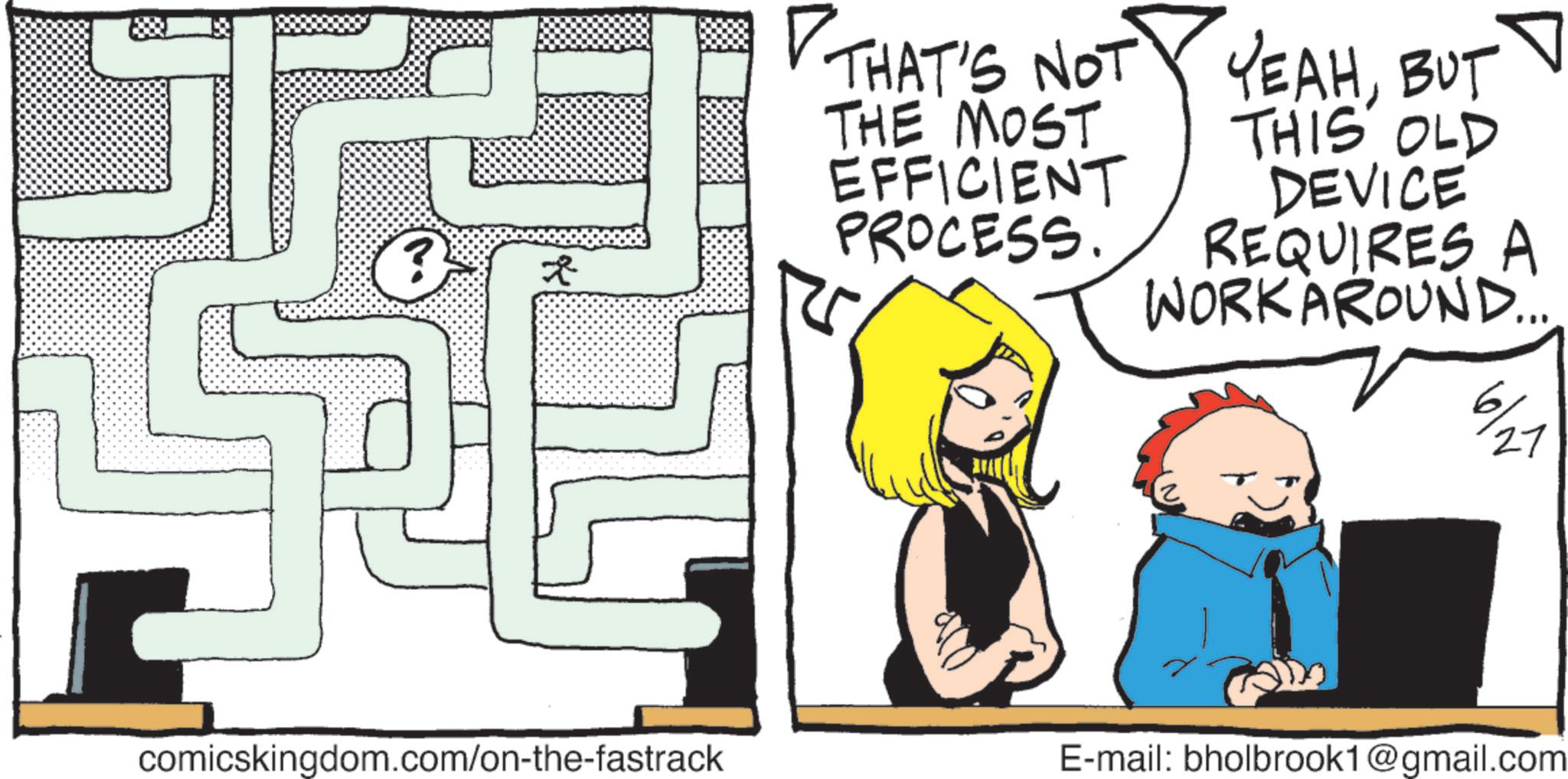 Animated cartoon OCR: ? THAT'S NOT YEAHBUT THE MOST EFFICIENT PROCESS. THIS OLD DEVICE REQUIRES A WORKAROUND.... 6/ 27 comicskingdom.com/on-the-fastrack E-mail: bholbrook1@gmail.com ? THAT'S NOT YEAHBUT THE MOST EFFICIENT PROCESS . THIS OLD DEVICE REQUIRES A WORKAROUND .... 6 / 27 comicskingdom.com/on-the-fastrack E - mail : bholbrook1@gmail.com