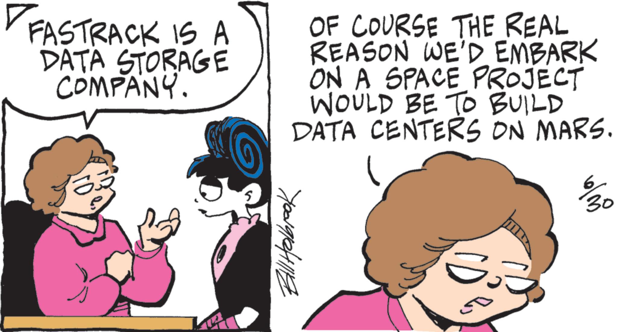 Animated cartoon OCR: FASTRACK IS A DATA STORAGE COMPANY. OF COURSE THE REAL REASON WE'D EMBARK ON A SPACE PROJECT WOULD BE TO BUILD DATA CENTERS ON MARS. S El Holbrook % 30 FASTRACK IS A DATA STORAGE COMPANY . OF COURSE THE REAL REASON WE'D EMBARK ON A SPACE PROJECT WOULD BE TO BUILD DATA CENTERS ON MARS . S El Holbrook % 30