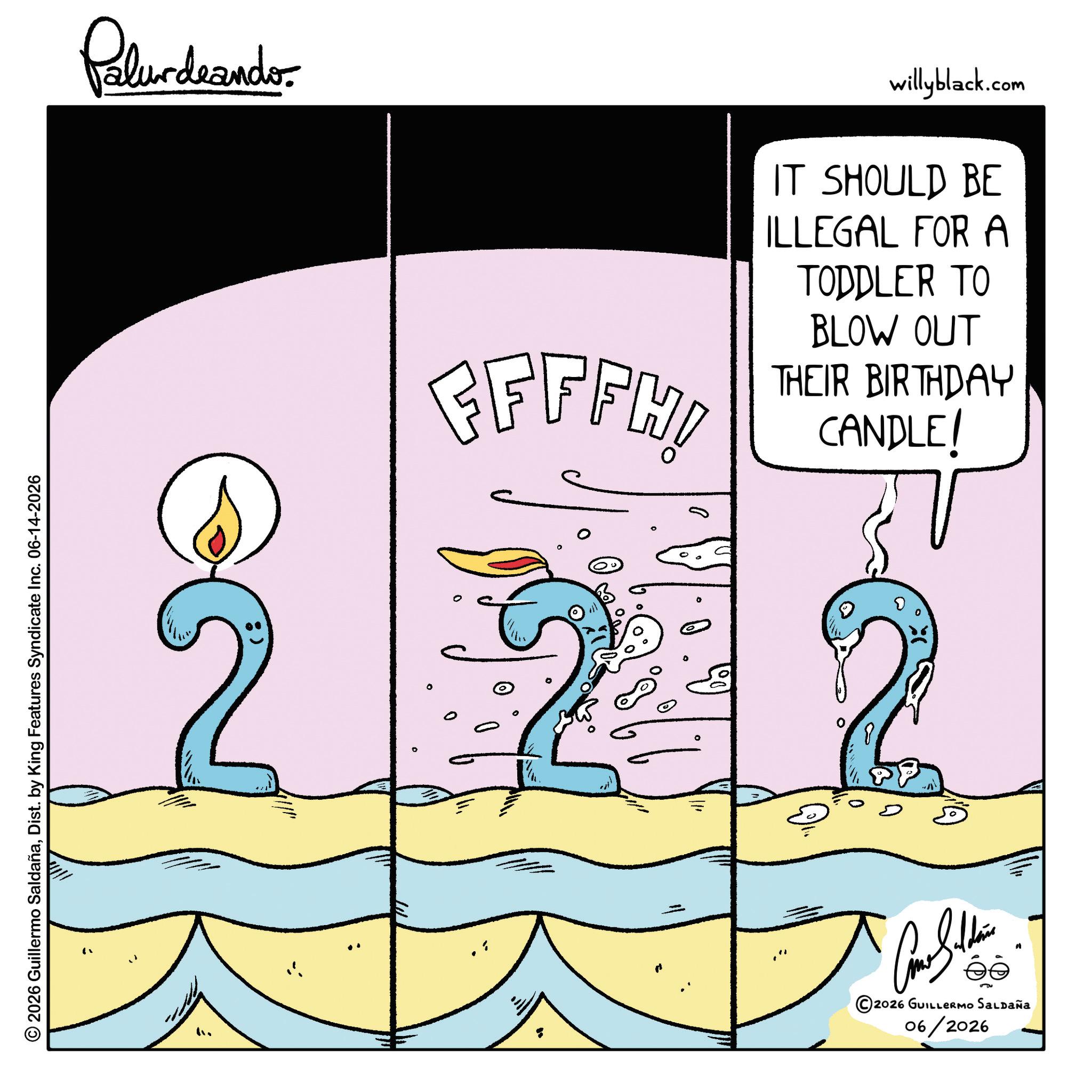 Graphics OCR: © 2026 Guillermo SaldañaDist. by King Features Syndicate Inc. 06-14-2026 Palurdeando EFFFHI willyblack.com IT SHOULD BE ILLEGAL FOR A TODDLER TO BLOW OUT THEIR BIRTHDAY CANDLE! ?? ©2026 GUILLERMO SALDAÑA 06/2026 © 2026 Guillermo SaldañaDist . by King Features Syndicate Inc. 06-14-2026 Palurdeando EFFFHI willyblack.com IT SHOULD BE ILLEGAL FOR A TODDLER TO BLOW OUT THEIR BIRTHDAY CANDLE ! ? ? © 2026 GUILLERMO SALDAÑA 06/2026