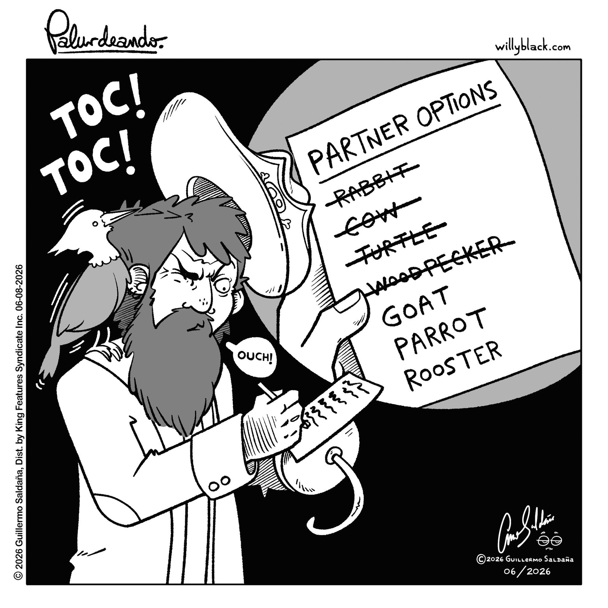 Fictional character OCR: © 2026 Guillermo SaldañaDist. by King Features Syndicate Inc. 06-08-2026 Palurdeando. TOC! TOC! 00 OUCH! PARTNER OPTIONS RABBIT TURTLE WOODPECKER GOAT PARROT ROOSTER willyblack.com ? ?????? ©2026 GUILLERMO Saldaña 06/2026 © 2026 Guillermo SaldañaDist . by King Features Syndicate Inc. 06-08-2026 Palurdeando . TOC ! TOC ! 00 OUCH ! PARTNER OPTIONS RABBIT TURTLE WOODPECKER GOAT PARROT ROOSTER willyblack.com ? ?????? © 2026 GUILLERMO Saldaña 06/2026