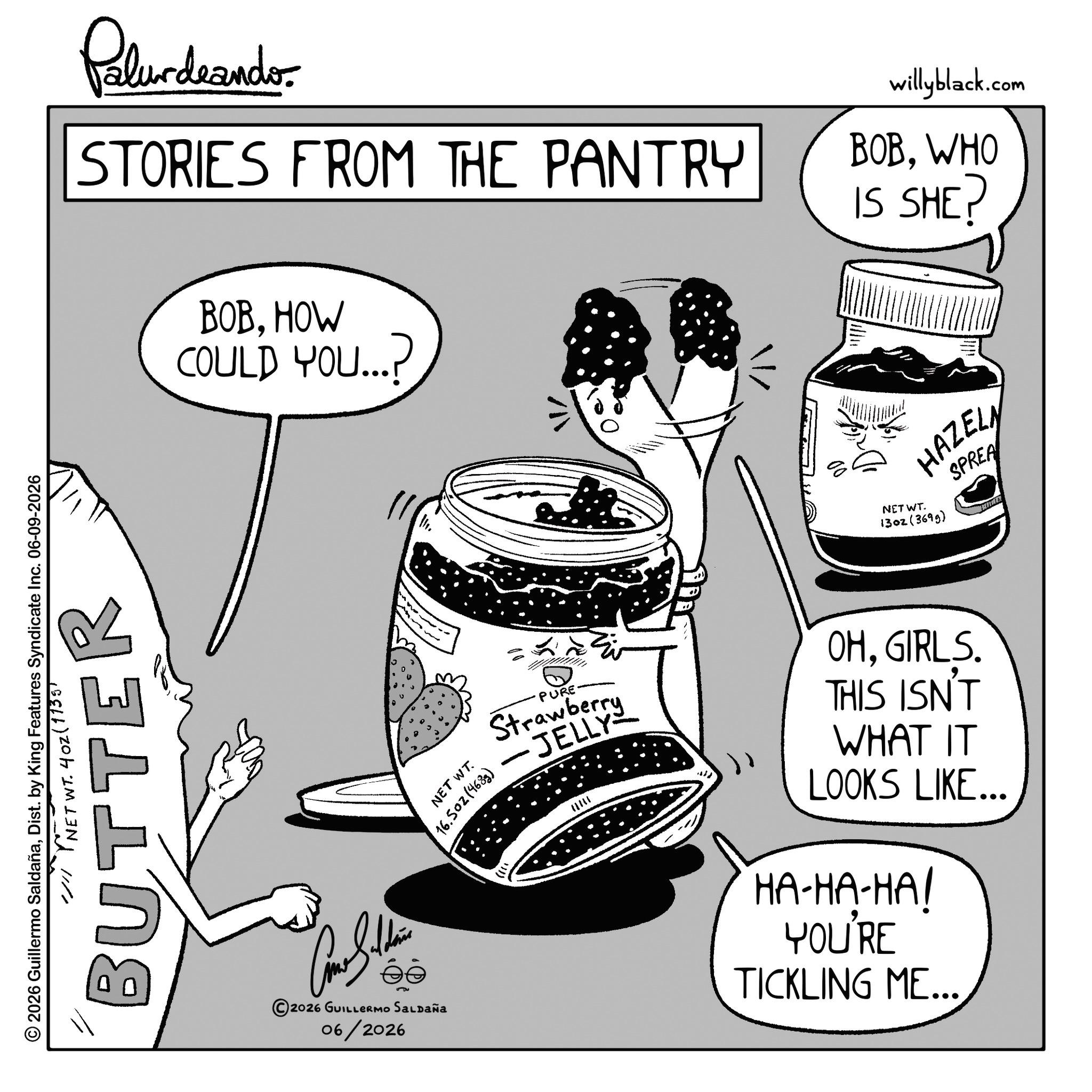 Fictional character OCR: © 2026 Guillermo SaldañaDist. by King Features Syndicate Inc. 06-09-2026 // NET WT. 402 (1735) BUTTER Palur deando STORIES FROM THE PANTRY BOBHOW COULD YOU...? willyblack.com BOBWHO IS SHE? NET WT. HAZELN 1302(3699) SPREA 2026 GUILLERMO SALDAÑa 06/2026 NET WT. 16.502(4683) PURE Strawberry JELLY OHGIRLS. THIS ISN'T WHAT IT LOOKS LIKE... HA-HA-HA! YOU'RE TICKLING ME... © 2026 Guillermo SaldañaDist . by King Features Syndicate Inc. 06-09-2026 // NET WT . 402 ( 1735 ) BUTTER Palur deando STORIES FROM THE PANTRY BOBHOW COULD YOU ... ? willyblack.com BOBWHO IS SHE ? NET WT . HAZELN 1302 ( 3699 ) SPREA 2026 GUILLERMO SALDAÑa 06/2026 NET WT . 16.502 ( 4683 ) PURE Strawberry JELLY OHGIRLS . THIS ISN'T WHAT IT LOOKS LIKE ... HA - HA - HA ! YOU'RE TICKLING ME ...