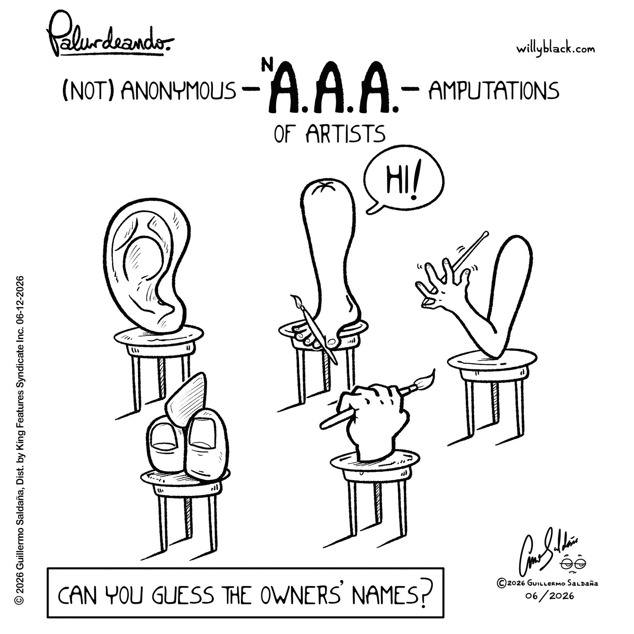 Graphics OCR: © 2026 Guillermo SaldañaDist. by King Features Syndicate Inc. 06-12-2026 Palurdrander. (NOT) ANONYMOUS - A.A.A.- OF ARTISTS HI/ willyblack.com AMPUTATIONS ? " M CAN YOU GUESS THE OWNERS' NAMES? ©2026 GUILLERMO SALDAÑA 06/2026 © 2026 Guillermo SaldañaDist . by King Features Syndicate Inc. 06-12-2026 Palurdrander . ( NOT ) ANONYMOUS - A.A.A.- OF ARTISTS HI / willyblack.com AMPUTATIONS ? " M CAN YOU GUESS THE OWNERS ' NAMES ? © 2026 GUILLERMO SALDAÑA 06/2026